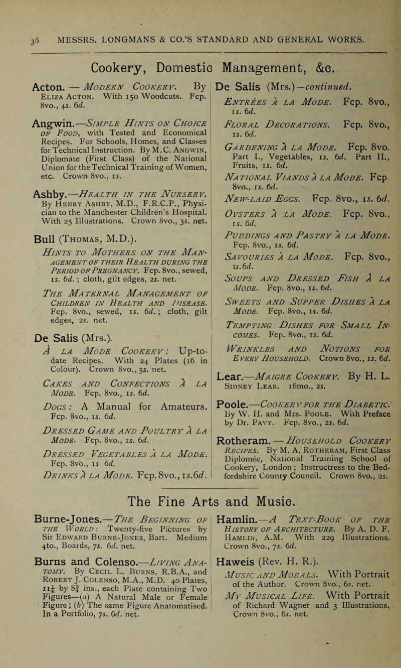 Cookery, Domestic Management, &e. Acton. — Modern Cookery. By j Eliza Acton. With 150 Woodcuts. Fcp. 8vo., 4s. 6d. Angwin.—Simple Hints on Choice of Food, with Tested and Economical Recipes. For Schools, Homes, and Classes for Technical Instruction. By M. C. Angwin, Diplomate (First Class) of the National Union for the Technical Training of Women, etc. Crown 8vo., is. Ashby.—Health in the Nursery. By Henry Ashby, M.D., F.R.C.P., Physi- j cian to the Manchester Children’s Hospital. With 25 Illustrations. Crown 8vo., 35. net. Bull (Thomas, M.D.). Hints to Mothers on the Man- \ AGEMENT OF THEIR HEALTH DURING THE , Period of Pregnancy. Fcp. 8vo., sewed, ! 15. 6d. ; cloth, gilt edges, 2s. net. The Maternal Management of Children in Health and /Disease. Fcp. 8vo., sewed, 15. 6d. ; cloth, gilt edges, 25. net. De Salis (Mrs.). A la Mode Cookery: Up-to- date Recipes. With 24 Plates (16 in Colour). Crown 8vo.,55. net. Cakes and Confections A la Mode. Fcp. 8vo., 15. 6d. Dogs : A Manual for Amateurs. Fcp. 8vo., 15. 6d. Dressed Game and Poultry a la Mode. Fcp. 8vo., 15. 6d. Dressed Vegetables a la Mode. Fcp. 8vo., 15 6d. Drinks 2 la Mode. Fcp.8vo., \sBd. De Salis (Mrs.)—continued. Entrees a la Mode. Fcp. 8vo., 15. 6d. Floral Decorations. Fcp. 8vo., 15. 6d. Gardening a la Mode. Fcp. 8vo. Part I., Vegetables, 15. 6d. Part II., Fruits, 15. 6d. Na tional Viands a la Mode. Fcp 8vo., 15. 6d. New-laid Eggs. Fcp. 8vo., is. 6d. Oysters a la Mode. Fcp. 8vo., 15. 6d. Puddings and Pastry a la Mode. Fcp. 8vo., 15. 6d. Savo dries a la Mode. Fcp. 8vo., is.6d. Soups and Dressed Fish a la Mode. Fcp. 8vo., 15. bd. Sweets and Supper Dishes a la Mode. Fcp. 8vo., 15. bd. Tempting Dishes for Small In¬ comes. Fcp. 8vo., 15. bd. Wrinkles and Notions for E very Household. Crown 8vo., 15. bd. Lear.—Maigre Cookery. By H. L. Sidney Lear. i6mo., 25. Poole.—Cookery for the Diabetic. By W. H. and Mrs. Poole. With Preface by Dr. Pavy. Fcp. 8vo., 25. bd. Rotheram. — Household Cookery Recipes. By M. A. Rotheram, First Class Diplomee, National Training School of Cookery, London ; Instructress to the Bed¬ fordshire County Council. Crown 8vo., 25. The Fine Arts and Music. Burne-Jones.—The Beginning of the World: Twenty-five Pictures by J Sir Edward Burne-Jones, Bart. Medium 4to., Boards, 75. bd. net. Burns and Colenso.—Living Ana¬ tomy. By Cecil L. Burns, R.B.A., and Robert J. Colenso, M.A., M.D. 40 Plates, 11J: by 8f ins., each Plate containing Two Figures—(a) A Natural Male or Female Figure; (b) The same Figure Anatomatised- In a Portfolio, 75. bd. net. Hamlin.—A Text-Book of the History of Architecture. By A. D. F. Hamlin, A.M. With 229 Illustrations. Crown 8vo., 75. bd. Haweis (Rev. H. R.). Music and Morals. With Portrait of the Author. Crown 8vo., 65. net. My Musical Life. With Portrait of Richard Wagner and 3 Illustrations. Crown 8vo., bs. net.