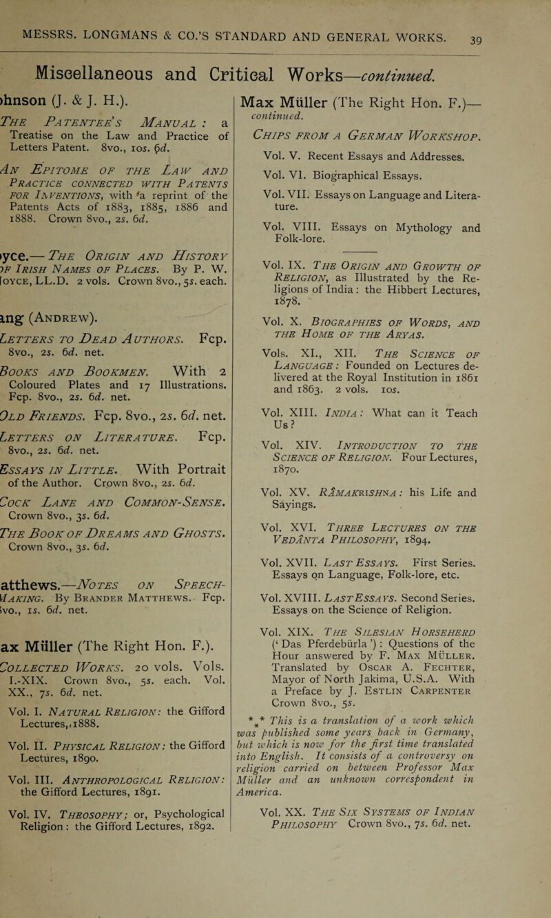 39 Miscellaneous and Critical Works—continued. >hnson (J. & J. H.). The Patentee s Manual : a Treatise on the Law and Practice of Letters Patent. 8vo., 105. 6d. An Epitome of the Law and Practice connected with Patents FOR INVENTIONS, with #a reprint of the Patents Acts of 1883, 1885, 1886 and 1888. Crown 8vo., 25. 6d. ►yce.— The Origin and History if Irish Names of Places. By P. W. [oyce, LL.D. 2 vols. Crown 8vo., 55. each. ing (Andrew). Letters to Dead Authors. Fcp. 8vo., 25. 6d. net. Books and Bookmen. With 2 Coloured Plates and 17 Illustrations. Fcp. 8vo., 25. 6d. net. Old Friends. Fcp. 8vo., 25. 6d. net. Letters on Literature. Fcp. 8vo., 25. 6d. net. Essays in Little. With Portrait of the Author. Crown 8vo., 25. 6d. Cock Lane and Common-Sense. Crown 8vo., 35. 6d. The Book of Dreams and Ghosts. Crown 8vo., 35. bd. atthews.—Notes on Speech- Making. By Brander Matthews. Fcp. ivo., 15. bd. net. ax Miiller (The Right Hon. F.). Collected Works. 20 vols. Vols. I.-XIX. Crown 8vo., 55. each. Vol. XX., 75. bd. net. Vol. I. Natural Religion: the Gifford Lectures,<1888. Vol. II. Physical Religion: the Gifford Lectures, 1890. Vol. III. Anthropological Religion: the Gifford Lectures, 1891. Vol. IV. Theosophy; or, Psychological Religion : the Gifford Lectures, 1892. Max Miiller (The Right Hon. F.)— continued. Chips from a German Workshop. Vol. V. Recent Essays and Addresses. Vol. VI. Biographical Essays. Vol. VII. Essays on Language and Litera¬ ture. Vol. VIII. Essays on Mythology and Folk-lore. Vol. IX. The Origin and Growth of Religion, as Illustrated by the Re¬ ligions of India : the Hibbert Lectures, 1878. Vol. X. Biographies of Words, and the Home of the Ary as. Vols. XI., XII. The Science of Language : Founded on Lectures de¬ livered at the Royal Institution in 1861 and 1863. 2 vols. 105. Vol. XIII. India : What can it Teach Us? Vol. XIV. Introduction to the Science of Religion. Four Lectures, 1870. Vol. XV. Ramakrishna : his Life and Sayings. Vol. XVI. Three Lectures on the Vedanta Philosophy, 1894. Vol. XVII. Last Essays. First Series. Essays on Language, Folk-lore, etc. Vol. XVIII. LastEssays. Second Series. Essays on the Science of Religion. Vol. XIX. The Silesian Horseherd (‘ Das Pferdebiirla ’) : Questions of the Hour answered by F. Max Muller. Translated by Oscar A. Fechter, Mayor of North Jakima, U.S.A. With a Preface by J. Estlin Carpenter Crown 8vo., 55. *#* This is a translation of a work which was published some years back in Germany, but which is now for the first time translated into English. It consists of a controversy on religion carried on between Professor Max Miiller and an unknown correspondent in America. Vol. XX. The Six Systems of Indian Philosophy Crown 8vo., 75. bd. net.