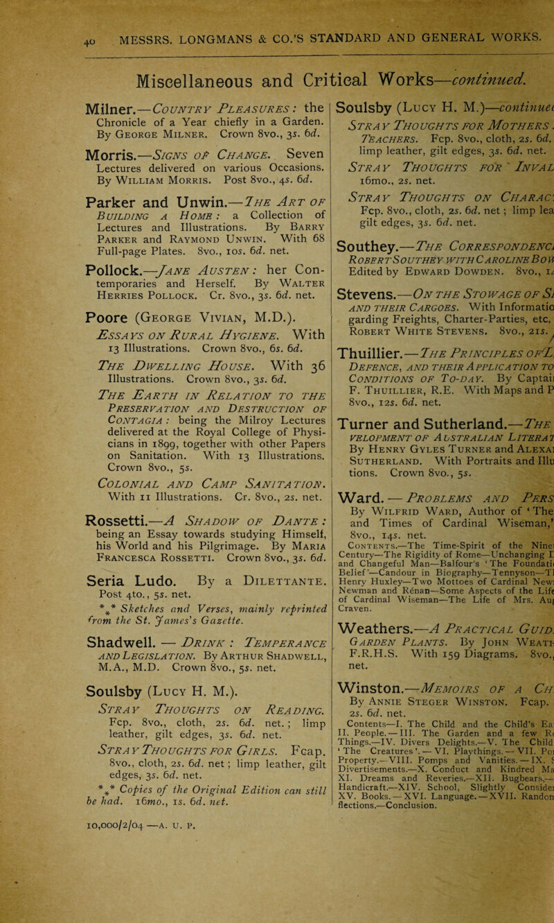 Miscellaneous and Critical Works—continued. Milner.—Country Pleasures : the Chronicle of a Year chiefly in a Garden. By George Milner. Crown 8vo., 35. 6d. Morris.—Signs or Change. Seven Lectures delivered on various Occasions. By William Morris. Post 8vo., 45. 6d. Parker and Unwin.— The Art of Building a Home : a Collection of Lectures and Illustrations. By Barry Parker and Raymond Unwin. With 68 Full-page Plates. 8vo., 105. 6d. net. Pollock.—Jane Austen: her Con¬ temporaries and Herself. By Walter Herries Pollock. Cr. 8vo., 35. 6d. net. Poore (George Vivian, M.D.). Ess a vs on Rural H ygiene. With 13 Illustrations. Crown 8vo., 65. 6d. The Dwelling House. With 36 Illustrations. Crown 8vo., 3s. 6d. The Earth in Relation to the Preservation and Destruction of Contagia : being the Milroy Lectures delivered at the Royal College of Physi¬ cians in 1899, together with other Papers on Sanitation. With 13 Illustrations. Crown 8vo., 55. Colonial and Camp Sanitation. With 11 Illustrations. Cr. 8vo., 25. net. Rossetti.—A Shadow of Dante : being an Essay towards studying Himself, his World and his Pilgrimage. By Maria Francesca Rossetti. Crown 8vo., 35. 6d. Seria Ludo. By a Dilettante. Post 4to., 5s. net. *** Sketches and Verses, mainly reprinted from the St. James’s Gazette. Shadwell. — Drink : Temperance and Legislation. By Arthur Shadwell, M.A., M.D. Crown 8vo., 55. net. Soulsby (Lucy H. M.). Stray Thoughts on Reading. Fcp. 8vo., cloth, 2s. 6d. net. ; limp leather, gilt edges, 35. 6d. net. Stray Thoughts for Girls. Fcap. 8vo., cloth, 25. 6d. net; limp leather, gilt edges, 35. 6d. net. *** Copies of the Original Edition can still he had. i6mo., is. 6d. net. Soulsby (Lucy H. M.)—continuet Stra y Thoughts for Mothers . Teachers. Fcp. 8vo., cloth, 25. 6d. limp leather, gilt edges, 35. 6d. net. Stray Thoughts for  Inval i6mo., 25. net. Stray Thoughts on Charac: Fcp. 8vo., cloth, 25. 6d. net; limp lea gilt edges, 35. 6d. net. Southey.—The Correspondence R OBER tSO UTHE Y WITH C AROLINE BOU Edited by Edward Dowden. 8vo., i/\ Stevens.—On the Stowage of Si and their Cargoes. With Informatio garding Freights, Charter-Parties, etc Robert White Stevens. 8vo., 215. / Thuillier. —The Principles ofE. Defence, and their Application to Conditions of To-day. By Captaii F. Thuillier, R.E. With Maps and P 8vo., 125. 6d. net. Turner and Sutherland.—The velopment of Alstralian Literai By Henry GyleS Turner and Alexai Sutherland. With Portraits and Illu tions. Crown 8vo., 55. Ward. — Problems and Pers By Wilfrid Ward, Author of ‘The and Times of Cardinal Wiseman,’ 8vo., 145. net. Contents.—The Time-Spirit of the Ninel Century—The Rigidity of Rome—Unchanging E and Changeful Man—Balfour’s ‘ The Foundatii Belief’—Candour in Biography—Tennyson—T1 Henry Huxley—Two Mottoes of Cardinal Newi Newman and Renan—Some Aspects of the Life of Cardinal Wiseman—The Life of Mrs. Auj Craven. Weathers.—A Practical Guid. Garden Plants. By John Weati- F.R.H.S. With 159 Diagrams. 8vo., net. Winston.—Memoirs of a Ch. By Annie Steger Winston. Fcap. : 25. 6d. net. Contents—I. The Child and the Child’s Ea: II. People. — III. The Garden and a few R« Things.—IV. Divers Delights.—V. The Child ‘The Creatures’. — VI. Playthings. — VII. Poi Property.—VIII. Pomps and Vanities. — IX. S Divertisements.—X. Conduct and Kindred Ma XI. Dreams and Reveries.—XII. Bugbears,— Handicraft.—XIV. School, Slightly Considej XV. Books. —XVI. Language. — XVII. Randon flections.—Conclusion. 10,000/2/04 —A. U. P.