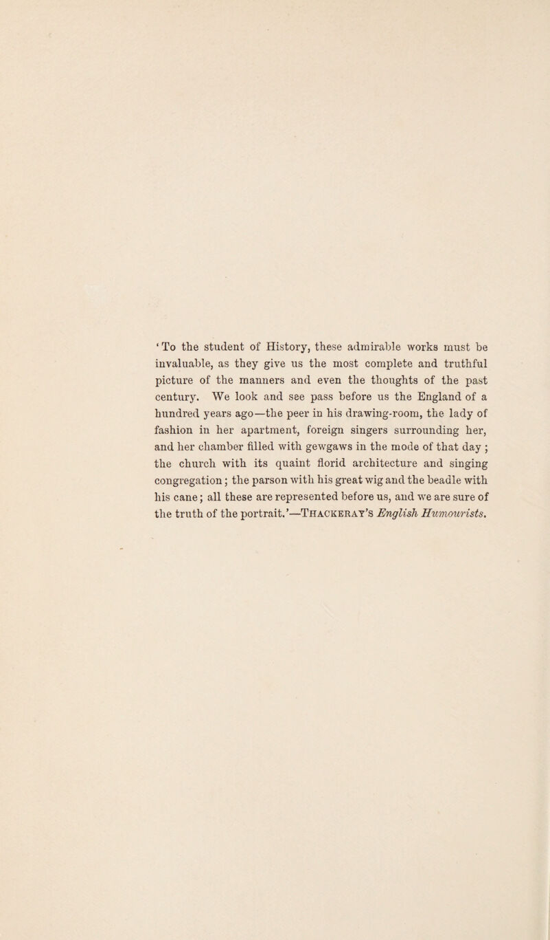 ‘To the student of History, these admirable works must be invaluable, as they give us the most complete and truthful picture of the manners and even the thoughts of the past century. We look and see pass before us the England of a hundred years ago—the peer in his drawing-room, the lady of fashion in her apartment, foreign singers surrounding her, and her chamber filled with gewgaws in the mode of that day ; the church with its quaint florid architecture and singing congregation; the parson with his great wig and the beadle with his cane; all these are represented before us, and we are sure of the truth of the portrait.’—Thackeray’s English Humourists.
