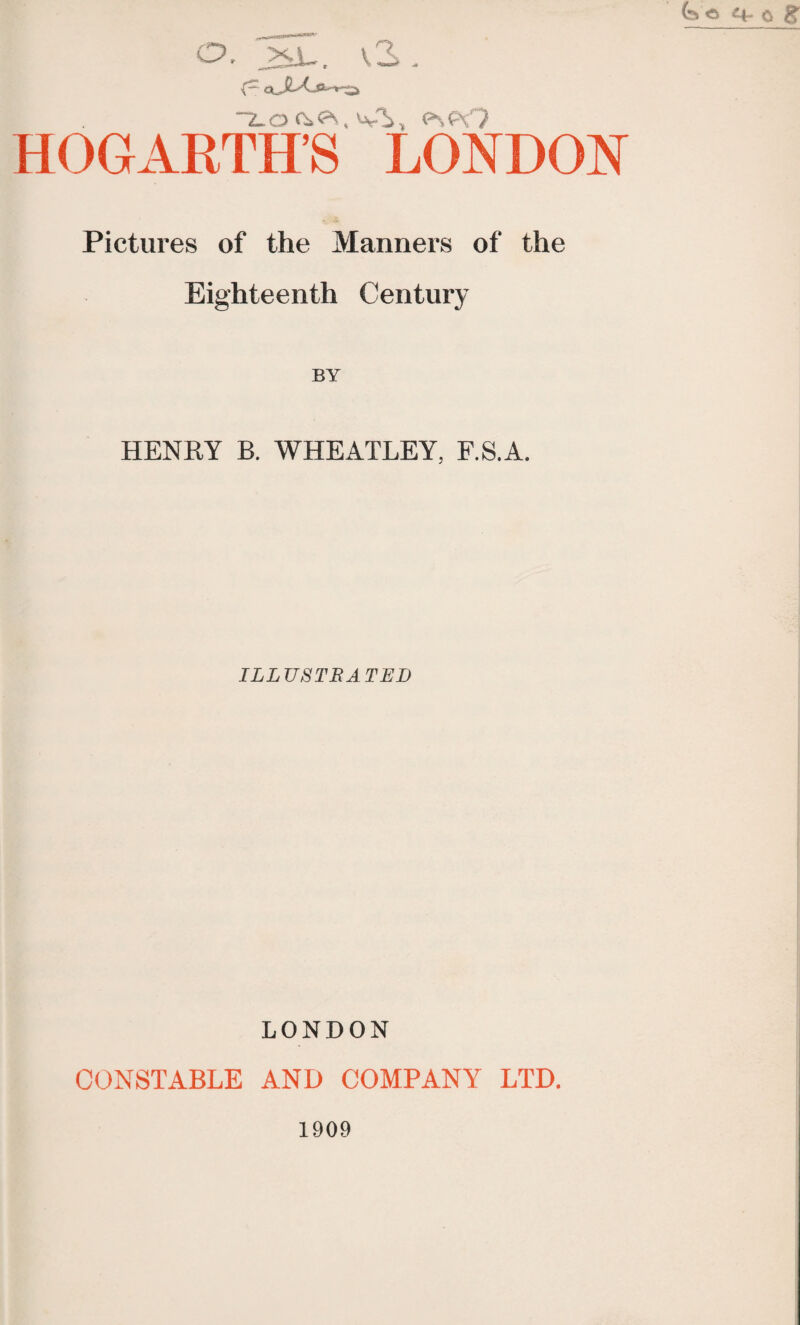 ~2_0 Wi, P-><N? HOGARTH’S LONDON Pictures of the Manners of the Eighteenth Century BY HENRY B. WHEATLEY, F.SA. ILLUSTRATED LONDON CONSTABLE AND COMPANY LTD.