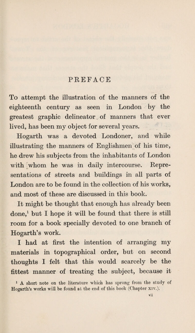 PREFACE To attempt the illustration of the manners of the eighteenth century as seen in London by the greatest graphic delineator of manners that ever lived, has been my object for several years. Hogarth was a devoted Londoner, and while illustrating the manners of Englishmen of his time, he drew his subjects from the inhabitants of London with whom he was in daily intercourse. Repre¬ sentations of streets and buildings in all parts of London are to be found in the collection of his works, and most of these are discussed in this book. It might be thought that enough has already been done,1 but I hope it will be found that there is still room for a book specially devoted to one branch of Hogarth’s work. I had at first the intention of arranging my materials in topographical order, but on second thoughts I felt that this would scarcely be the fittest manner of treating the subject, because it 1 A short note on the literature which has sprung from the study of Hogarth’s works will he found at the end of this hook (Chapter xiv.). Vll