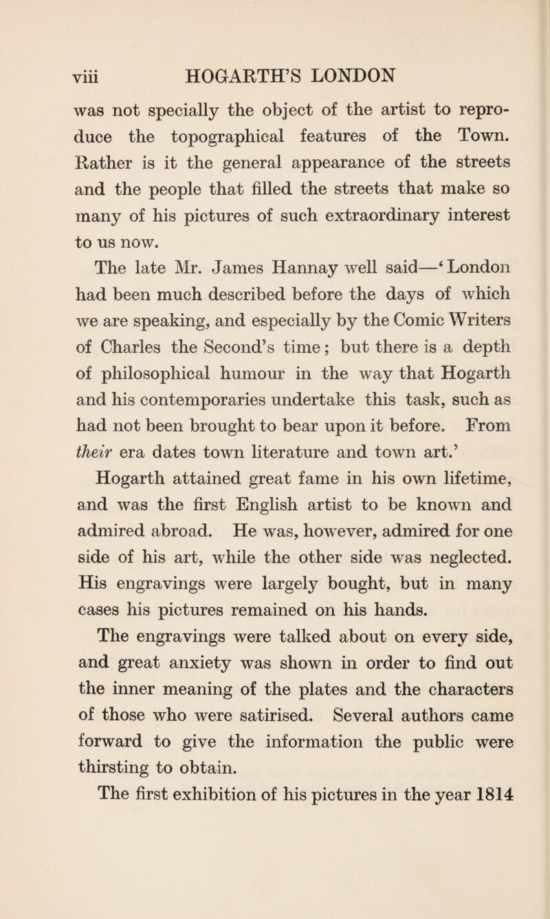 was not specially the object of the artist to repro¬ duce the topographical features of the Town. Rather is it the general appearance of the streets and the people that filled the streets that make so many of his pictures of such extraordinary interest to us now. The late Mr. James Hannay well said—‘London had been much described before the days of which we are speaking, and especially by the Comic Writers of Charles the Second’s time; but there is a depth of philosophical humour in the way that Hogarth and his contemporaries undertake this task, such as had not been brought to bear upon it before. From their era dates town literature and town art.’ Hogarth attained great fame in his own lifetime, and was the first English artist to be known and admired abroad. He was, however, admired for one side of his art, while the other side was neglected. His engravings were largely bought, but in many cases his pictures remained on his hands. The engravings were talked about on every side, and great anxiety was shown in order to find out the inner meaning of the plates and the characters of those who were satirised. Several authors came forward to give the information the public were thirsting to obtain. The first exhibition of his pictures in the year 1814