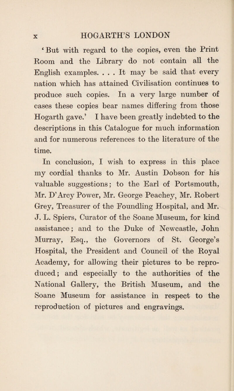 ‘ But with regard to the copies, even the Print Room and the Library do not contain all the English examples. ... It may be said that every nation which has attained Civilisation continues to produce such copies. In a very large number of cases these copies bear names differing from those Hogarth gave.’ I have been greatly indebted to the descriptions in this Catalogue for much information and for numerous references to the literature of the time. In conclusion, I wish to express in this place my cordial thanks to Mr. Austin Dobson for his valuable suggestions; to the Earl of Portsmouth, Mr. D’Arcy Power, Mr. George Peachey, Mr. Robert Grey, Treasurer of the Foundling Hospital, and Mr. J. L. Spiers, Curator of the Soane Museum, for kind assistance; and to the Duke of Newcastle, John Murray, Esq., the Governors of St. George’s Hospital, the President and Council of the Royal Academy, for allowing their pictures to be repro¬ duced; and especially to the authorities of the National Gallery, the British Museum, a,nd the Soane Museum for assistance in respect to the reproduction of pictures and engravings.