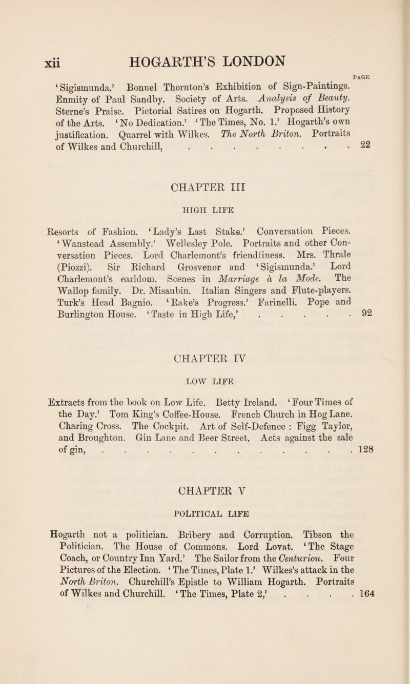 PAGE ‘ Sigismunda.’ Bonnel Thornton’s Exhibition of Sign-Paintings. Enmity of Paul Sandby. Society of Arts. Analysis of Beauty. Sterne’s Praise. Pictorial Satires on Hogarth. Proposed History of the Arts. ‘No Dedication.’ ‘ The Times, No. 1.’ Hogarth’s own justification. Quarrel with Wilkes. The North Briton. Portraits of Wilkes and Churchill,.22 CHAPTER III HIGH LIFE Resorts of Fashion. ‘Lady’s Last Stake.’ Conversation Pieces. ‘Wanstead Assembly.’ Wellesley Pole. Portraits and other Con¬ versation Pieces. Lord Charlemont’s friendliness. Mrs. Thrale (Piozzi). Sir Richard Grosvenor and ‘ Sigismunda.’ Lord Charlemont’s earldom. Scenes in Marriage a la Mode. The Wallop family. Dr. Misaubin. Italian Singers and Flute-players. Turk’s Head Bagnio. ‘Rake’s Progress.’ Farinelli. Pope and Burlington House. ‘ Taste in High Life,’ . . . . .92 CHAPTER IV LOW LIFE Extracts from the book on Low Life. Betty Ireland. ‘ Four Times of the Day.’ Tom King’s Coffee-House. French Church in Hog Lane. Charing Cross. The Cockpit. Art of Self-Defence : Figg Taylor, and Broughton. Gin Lane and Beer Street. Acts against the sale of gin, ............ 128 CHAPTER V POLITICAL LIFE Hogarth not a politician. Bribery and Corruption. Tibson the Politician. The House of Commons. Lord Lovat. ‘ The Stage Coach, or Country Inn Yard.’ The Sailor from the Centurion. Four Pictures of the Election. ‘ The Times, Plate 1.’ Wilkes’s attack in the North Briton. Churchill’s Epistle to William Hogarth. Portraits of Wilkes and Churchill. ‘ The Times, Plate 2/ . . . .164