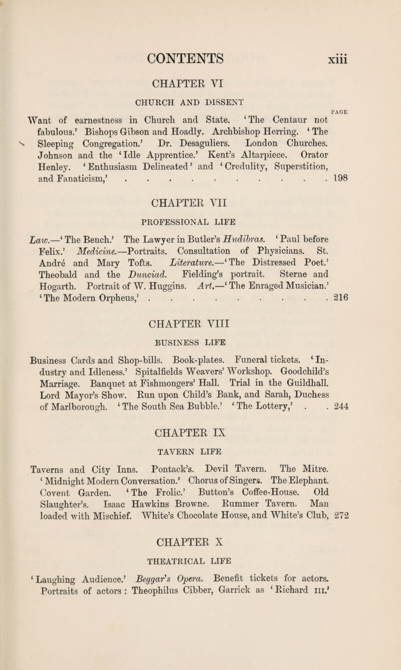 CONTENTS CHAPTER VI CHURCH AND DISSENT PAGE Want of earnestness in Church and State. ‘ The Centaur not fabulous.’ Bishops Gibson and Hoadly. Archbishop Herring. ‘ The Sleeping Congregation.’ Dr. Desaguliers. London Churches. Johnson and the ‘Idle Apprentice.’ Kent’s Altarpiece. Orator Henley. ‘ Enthusiasm Delineated ’ and ‘ Credulity, Superstition, and Fanaticism,’.. . .198 CHAPTER VII PROFESSIONAL LIFE Laic.—‘ The Bench.’ The Lawyer in Butler’s Hudibras. ‘ Paul before Felix.’ Medicine.—Portraits. Consultation of Physicians. St. Andre and Mary Tofts. Literature.—‘The Distressed Poet.’ Theobald and the Dunciad. Fielding’s portrait. Sterne and Hogarth. Portrait of W. Huggins. Art.—‘ The Enraged Musician.’ ‘ The Modern Orpheus,’.216 CHAPTER VIII BUSINESS LIFE Business Cards and Shop-bills. Book-plates. Funeral tickets. ‘ In¬ dustry and Idleness.’ Spitalfields Weavers’ Workshop. Goodchild’s Marriage. Banquet at Fishmongers’ Hall. Trial in the Guildhall. Lord Mayor’s Show. Run upon Child’s Bank, and Sarah, Duchess of Marlborough. ‘ The South Sea Bubble.’ ‘ The Lottery,’ . . 244 CHAPTER IX TAVERN LIFE Taverns and City Inns. Pontack’s. Devil Tavern. The Mitre. ‘ Midnight Modern Conversation.’ Chorus of Singers. The Elephant. Covent Garden. ‘ The Frolic.’ Button’s Coffee-House. Old Slaughter’s. Isaac Hawkins Browne. Rummer Tavern. Man loaded with Mischief. White’s Chocolate House, and White’s Club, 272 CHAPTER X THEATRICAL LIFE ‘ Laughing Audience.’ Beggar's Opera. Benefit tickets for actors. Portraits of actors : Theophilus Cibber, Garrick as ‘ Richard hi.’