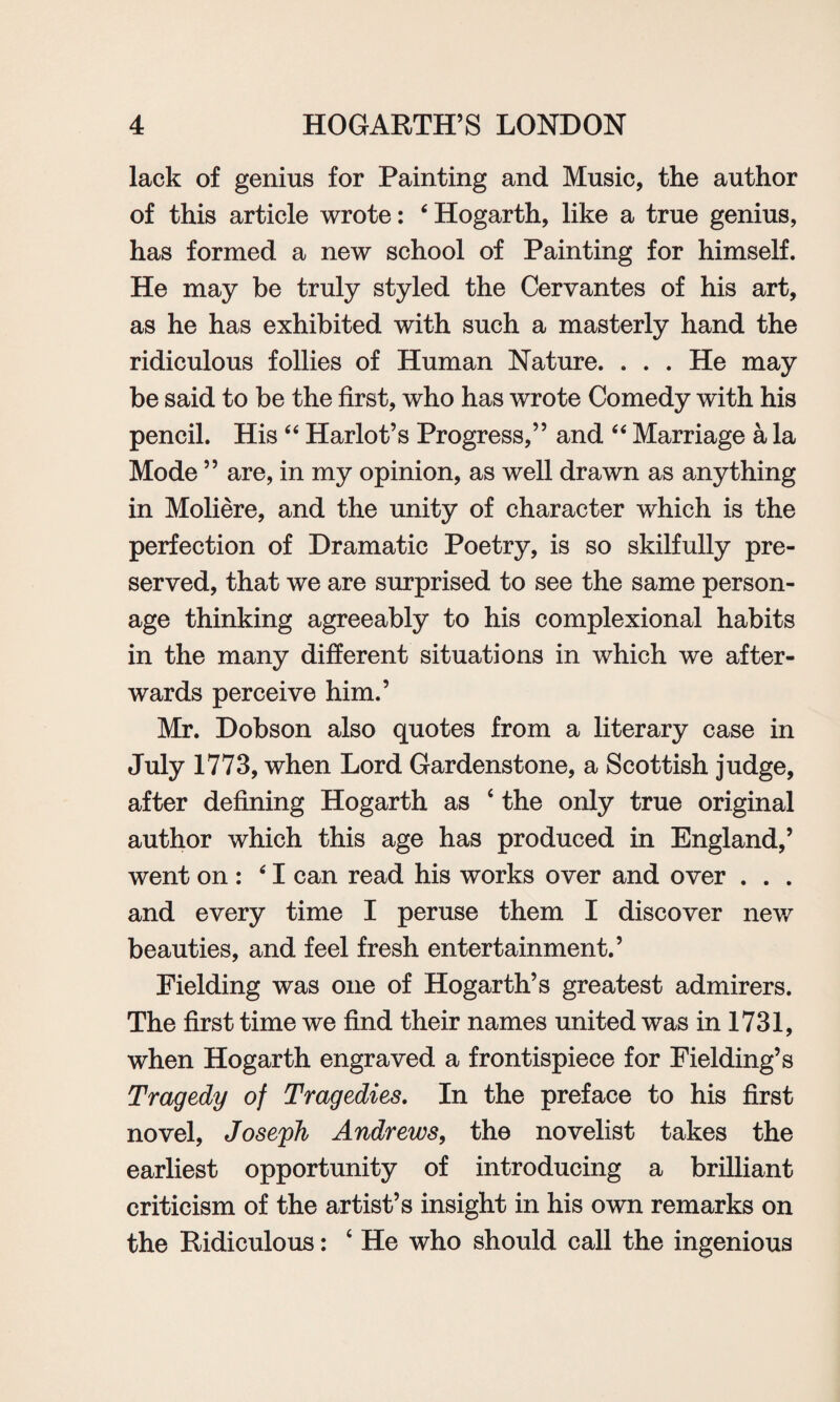 lack of genius for Painting and Music, the author of this article wrote: ‘ Hogarth, like a true genius, has formed a new school of Painting for himself. He may be truly styled the Cervantes of his art, as he has exhibited with such a masterly hand the ridiculous follies of Human Nature. . . . He may be said to be the first, who has wrote Comedy with his pencil. His “ Harlot’s Progress,” and “ Marriage a la Mode ” are, in my opinion, as well drawn as anything in Moliere, and the unity of character which is the perfection of Dramatic Poetry, is so skilfully pre¬ served, that we are surprised to see the same person¬ age thinking agreeably to his complexional habits in the many different situations in which we after¬ wards perceive him.’ Mr. Dobson also quotes from a literary case in July 1773, when Lord Gardenstone, a Scottish judge, after defining Hogarth as ‘ the only true original author which this age has produced in England,’ went on : 61 can read his works over and over . . . and every time I peruse them I discover new beauties, and feel fresh entertainment.’ Fielding was one of Hogarth’s greatest admirers. The first time we find their names united was in 1731, when Hogarth engraved a frontispiece for Fielding’s Tragedy of Tragedies. In the preface to his first novel, Joseph Andrews, the novelist takes the earliest opportunity of introducing a brilliant criticism of the artist’s insight in his own remarks on the Ridiculous: ‘ He who should call the ingenious