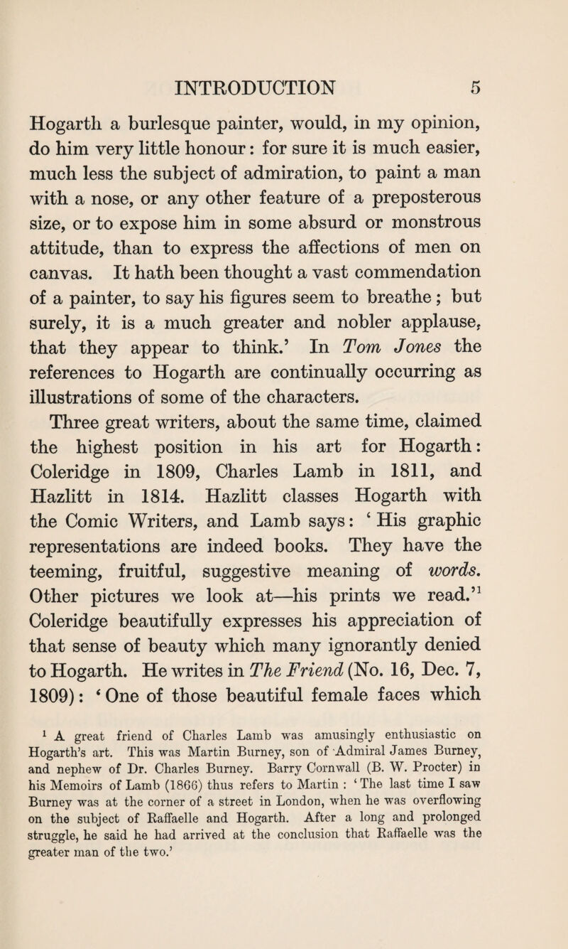 Hogarth a burlesque painter, would, in my opinion, do him very little honour: for sure it is much easier, much less the subject of admiration, to paint a man with a nose, or any other feature of a preposterous size, or to expose him in some absurd or monstrous attitude, than to express the affections of men on canvas. It hath been thought a vast commendation of a painter, to say his figures seem to breathe; but surely, it is a much greater and nobler applause, that they appear to think.’ In Tom Jones the references to Hogarth are continually occurring as illustrations of some of the characters. Three great writers, about the same time, claimed the highest position in his art for Hogarth: Coleridge in 1809, Charles Lamb in 1811, and Hazlitt in 1814. Hazlitt classes Hogarth with the Comic Writers, and Lamb says: 4 His graphic representations are indeed books. They have the teeming, fruitful, suggestive meaning of words. Other pictures we look at—his prints we read.’1 Coleridge beautifully expresses his appreciation of that sense of beauty which many ignorantly denied to Hogarth. He writes in The Friend (No. 16, Dec. 7, 1809): ‘ One of those beautiful female faces which 1 A great friend of Charles Lamb was amusingly enthusiastic on Hogarth’s art. This was Martin Burney, son of Admiral James Burney, and nephew of Dr. Charles Burney. Barry Cornwall (B. W. Procter) in his Memoirs of Lamb (1866) thus refers to Martin : ‘The last time I saw Burney was at the corner of a street in London, when he was overflowing on the subject of Kaflaelle and Hogarth. After a long and prolonged struggle, he said he had arrived at the conclusion that Raftaelle was the greater man of the two.’