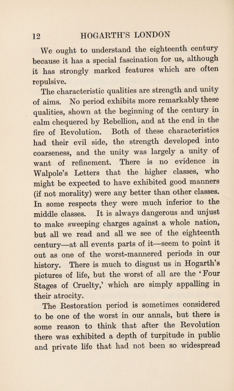 We ought to understand the eighteenth century because it has a special fascination for us, although it has strongly marked features which are often repulsive. The characteristic qualities are strength and unity of aims. No period exhibits more remarkably these qualities, shown at the beginning of the century in calm chequered by Rebellion, and at the end in the fire of Revolution. Roth of these characteristics had their evil side, the strength developed into coarseness, and the unity was largely a unity of want of refinement. There is no evidence in Walpole’s Letters that the higher classes, who might be expected to have exhibited good manners (if not morality) were any better than other classes. In some respects they were much inferior to the middle classes. It is always dangerous and unjust to make sweeping charges against a whole nation, but all we read and all we see of the eighteenth century—at all events parts of it—seem to point it out as one of the worst-mannered periods in our history. There is much to disgust us in Hogarth’s pictures of life, but the worst of all are the ‘Four Stages of Cruelty,’ which are simply appalling in their atrocity. The Restoration period is sometimes considered to be one of the worst in our annals, but there is some reason to think that after the Revolution there was exhibited a depth of turpitude in public and private life that had not been so widespread