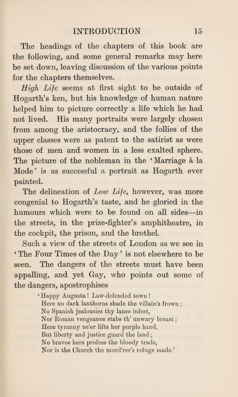 The headings of the chapters of this book are the following, and some general remarks may here be set down, leaving discussion of the various points for the chapters themselves. High Life seems at first sight to be outside of Hogarth’s ken, but his knowledge of human nature helped him to picture correctly a life which he had not lived. His many portraits were largely chosen from among the aristocracy, and the follies of the upper classes were as patent to the satirist as were those of men and women in a less exalted sphere. The picture of the nobleman in the 6 Marriage a la Mode’ is as successful a portrait as Hogarth ever painted. The delineation of Low Life, however, was more congenial to Hogarth’s taste, and he gloried in the humours which were to be found on all sides—in the streets, in the prize-fighter’s amphitheatre, in the cockpit, the prison, and the brothel. Such a view of the streets of London as we see in * The Four Times of the Day ’ is not elsewhere to be seen. The dangers of the streets must have been appalling, and yet Gay, who points out some of the dangers, apostrophises ‘ Happy Augusta ! Law-defended town ! Here no dark lanthorns shade the villain’s frown; No Spanish jealousies thy lanes infest, Nor Roman vengeance stabs th’ unwary breast; Here tyranny ne’er lifts her purple hand, But liberty and justice guard the land; No bravos here profess the bloody trade, Nor is the Church the murd’rer’s refuge made,’