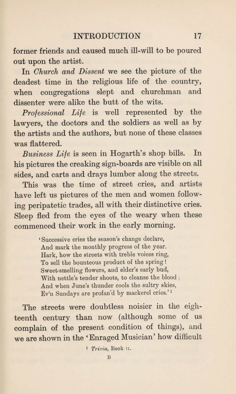 former friends and caused much ill-will to be poured out upon the artist. In Church and Dissent we see the picture of the deadest time in the religious life of the country, when congregations slept and churchman and dissenter were alike the butt of the wits. Professional Life is well represented by the lawyers, the doctors and the soldiers as well as by the artists and the authors, but none of these classes was flattered. Business Life is seen in Hogarth’s shop bills. In his pictures the creaking sign-boards are visible on all sides, and carts and drays lumber along the streets. This was the time of street cries, and artists have left us pictures of the men and women follow¬ ing peripatetic trades, all with their distinctive cries. Sleep fled from the eyes of the weary when these commenced their work in the early morning. ‘ Successive cries the season’s change declare, And mark the monthly progress of the year. Hark, how the streets with treble voices ring, To sell the bounteous product of the spring! Sweet-smelling flowers, and elder’s early bud, With nettle’s tender shoots, to cleanse the blood ; And when June’s thunder cools the sultry skies, Ev’n Sundays are profan’d by mackerel cries.’1 The streets were doubtless noisier in the eigh¬ teenth century than now (although some of us complain of the present condition of things), and we are shown in the ‘Enraged Musician’ how difficult 1 Trivia, Book u. B