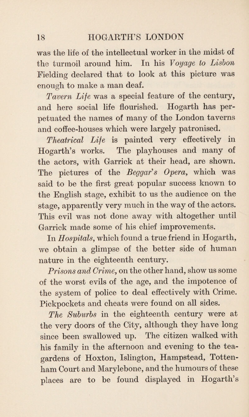 was the life of the intellectual worker in the midst of the turmoil around him. In his Voyage to Lisbon Fielding declared that to look at this picture was enough to make a man deaf. Tavern Life was a special feature of the century, and here social life flourished. Hogarth has per¬ petuated the names of many of the London taverns and coffee-houses which were largely patronised. Theatrical Life is painted very effectively in Hogarth’s works. The playhouses and many of the actors, with Garrick at their head, are shown. The pictures of the Beggar's Opera, which was said to be the first great popular success known to the English stage, exhibit to us the audience on the stage, apparently very much in the way of the actors. This evil was not done away with altogether until Garrick made some of his chief improvements. In Hospitals, which found a true friend in Hogarth, we obtain a glimpse of the better side of human nature in the eighteenth century. Prisons and Crime, on the other hand, show us some of the worst evils of the age, and the impotence of the system of police to deal effectively with Crime. Pickpockets and cheats were found on all sides. The Suburbs in the eighteenth century were at the very doors of the City, although they have long since been swallowed up. The citizen walked with his family in the afternoon and evening to the tea- gardens of Hoxton, Islington, Hampstead, Totten¬ ham Court and Marylebone, and the humours of these places are to be found displayed in Hogarth’s