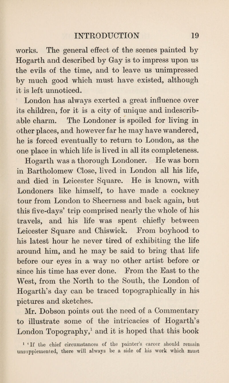 works. The general effect of the scenes painted by Hogarth and described by Gay is to impress upon us the evils of the time, and to leave us unimpressed by much good which must have existed, although it is left unnoticed. London has always exerted a great influence over its children, for it is a city of unique and indescrib¬ able charm. The Londoner is spoiled for living in other places, and however far he may have wandered, he is forced eventually to return to London, as the one place in which life is lived in all its completeness. Hogarth was a thorough Londoner. He was born in Bartholomew Close, lived in London all his life, and died in Leicester Square. He is known, with Londoners like himself, to have made a cockney tour from London to Sheerness and back again, but this five-days’ trip comprised nearly the whole of his travels, and his life was spent chiefly between Leicester Square and Chiswick. From boyhood to his latest hour he never tired of exhibiting the life around him, and he may be said to bring that life before our eyes in a way no other artist before or since his time has ever done. From the East to the West, from the North to the South, the London of Hogarth’s day can be traced topographically in his pictures and sketches. Mr. Dobson points out the need of a Commentary to illustrate some of the intricacies of Hogarth’s London Topography,1 and it is hoped that this book 1 ‘If the chief circumstances of the painter’s career should remain unsnppleinented, there will always be a side of his work which must