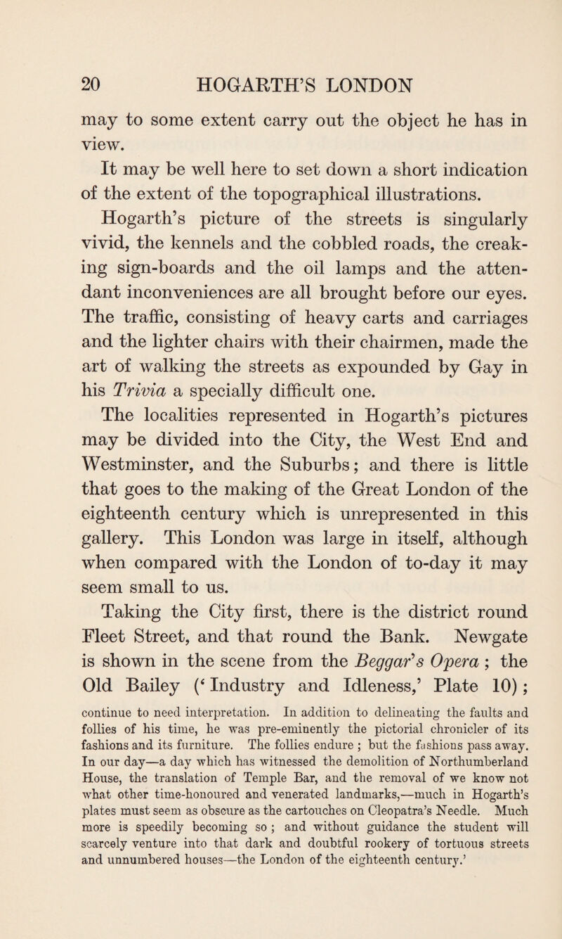 may to some extent carry out the object he has in view. It may be well here to set down a short indication of the extent of the topographical illustrations. Hogarth’s picture of the streets is singularly vivid, the kennels and the cobbled roads, the creak¬ ing sign-boards and the oil lamps and the atten¬ dant inconveniences are all brought before our eyes. The traffic, consisting of heavy carts and carriages and the lighter chairs with their chairmen, made the art of walking the streets as expounded by Gay in his Trivia a specially difficult one. The localities represented in Hogarth’s pictures may be divided into the City, the West End and Westminster, and the Suburbs; and there is little that goes to the making of the Great London of the eighteenth century which is unrepresented in this gallery. This London was large in itself, although when compared with the London of to-day it may seem small to us. Taking the City first, there is the district round Fleet Street, and that round the Bank. Newgate is shown in the scene from the Beggar's Opera ; the Old Bailey (‘ Industry and Idleness,’ Plate 10); continue to need interpretation. In addition to delineating the faults and follies of his time, he was pre-eminently the pictorial chronicler of its fashions and its furniture. The follies endure ; but the fashions pass away. In our day—a day which has witnessed the demolition of Northumberland House, the translation of Temple Bar, and the removal of we know not what other time-honoured and venerated landmarks,—much in Hogarth’s plates must seem as obscure as the cartouches on Cleopatra’s Needle. Much more is speedily becoming so ; and without guidance the student will scarcely venture into that dark and doubtful rookery of tortuous streets and unnumbered houses—the London of the eighteenth century.’