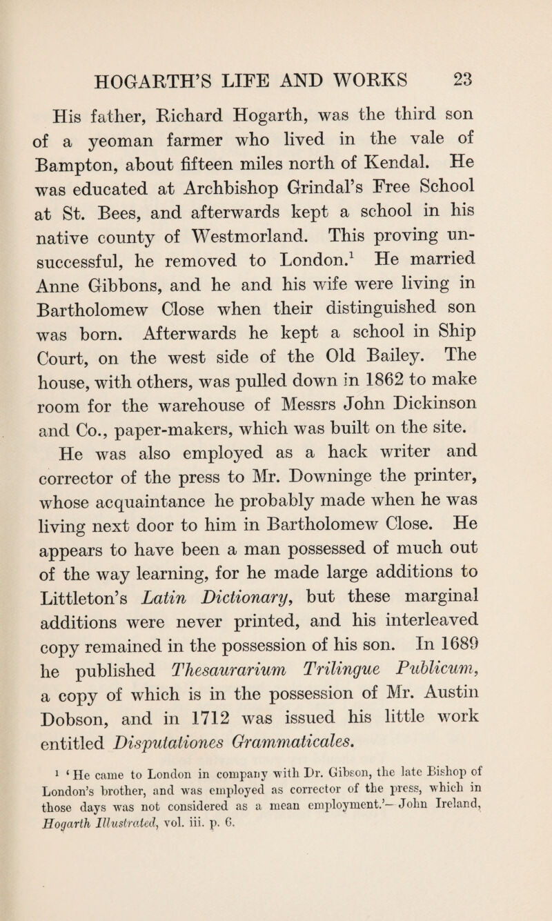 His father, Richard Hogarth, was the third son of a yeoman farmer who lived in the vale of Bampton, about fifteen miles north of Kendal. He was educated at Archbishop Grindal’s Free School at St. Bees, and afterwards kept a school in his native county of Westmorland. This proving un¬ successful, he removed to London.1 He married Anne Gibbons, and he and his wife were living in Bartholomew Close when their distinguished son was born. Afterwards he kept a school in Ship Court, on the west side of the Old Bailey. The house, with others, was pulled down in 1862 to make room for the warehouse of Messrs John Dickinson and Co., paper-makers, which was built on the site. He was also employed as a hack writer and corrector of the press to Mr. Downinge the printer, whose acquaintance he probably made when he was living next door to him in Bartholomew Close. He appears to have been a man possessed of much out of the way learning, for he made large additions to Littleton’s Latin Dictionary, but these marginal additions were never printed, and his interleaved copy remained in the possession of his son. In 1689 he published Tliesaurarium Trilingue Publicum, a copy of which is in the possession of Mr. Austin Dobson, and in 1712 was issued his little work entitled Dispuiationes Grammaticales. 1 ‘ He came to London in company with Dr. Gibson, the late Bishop of London’s brother, and was employed as corrector of the press, which in those days wTas not considered as a mean employment.’—John Ireland, Hogarth Illustrated, vol. iii. p. 6.