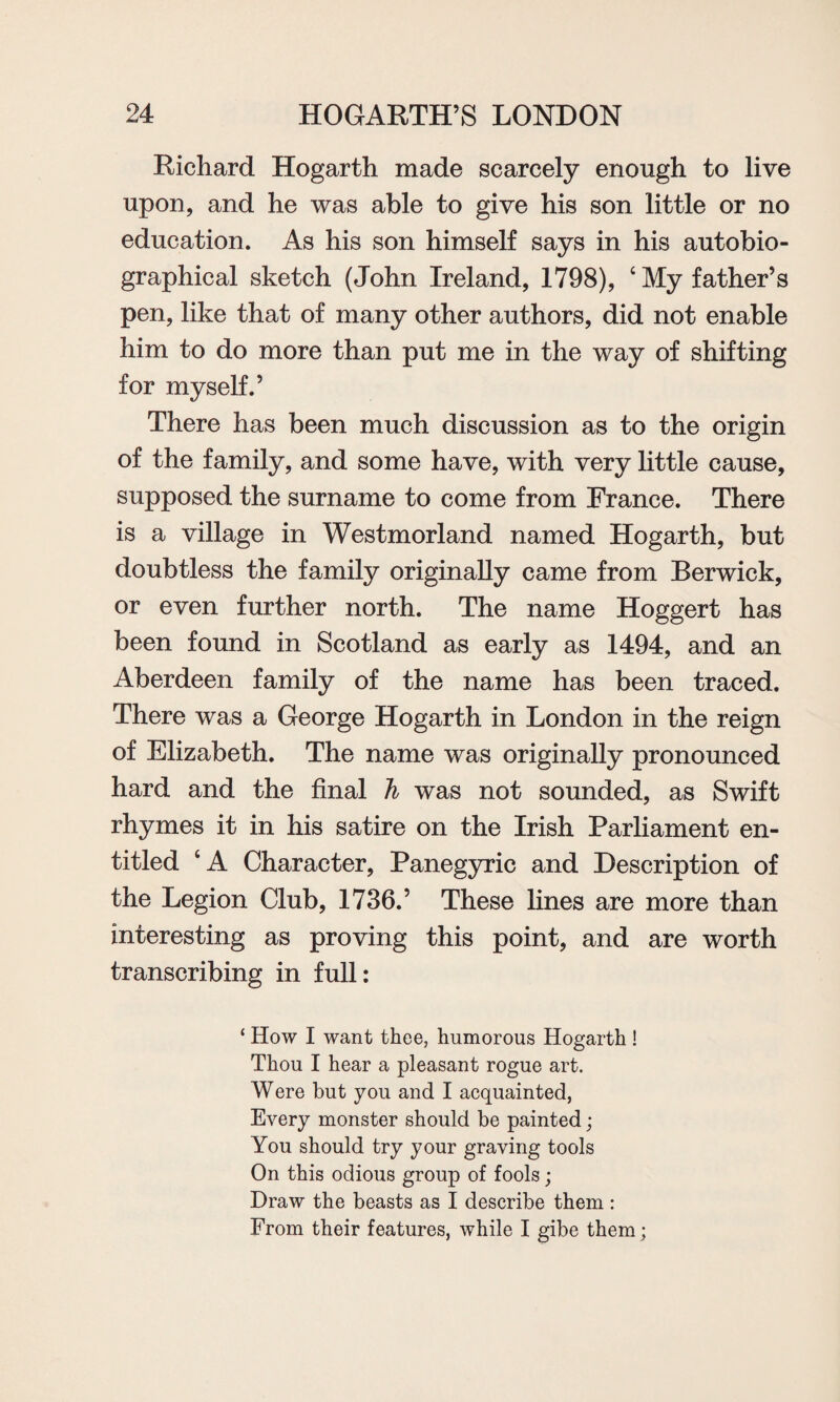 Richard Hogarth made scarcely enough to live upon, and he was able to give his son little or no education. As his son himself says in his autobio¬ graphical sketch (John Ireland, 1798), ‘My father’s pen, like that of many other authors, did not enable him to do more than put me in the way of shifting for myself.’ There has been much discussion as to the origin of the family, and some have, with very little cause, supposed the surname to come from France. There is a village in Westmorland named Hogarth, but doubtless the family originally came from Berwick, or even further north. The name Hoggert has been found in Scotland as early as 1494, and an Aberdeen family of the name has been traced. There was a George Hogarth in London in the reign of Elizabeth. The name was originally pronounced hard and the final h was not sounded, as Swift rhymes it in his satire on the Irish Parliament en¬ titled ‘A Character, Panegyric and Description of the Legion Club, 1736.’ These lines are more than interesting as proving this point, and are worth transcribing in full: ‘ How I want thee, humorous Hogarth ! Thou I hear a pleasant rogue art. Were but you and I acquainted, Every monster should be painted; You should try your graving tools On this odious group of fools; Draw the beasts as I describe them: From their features, while I gibe them;