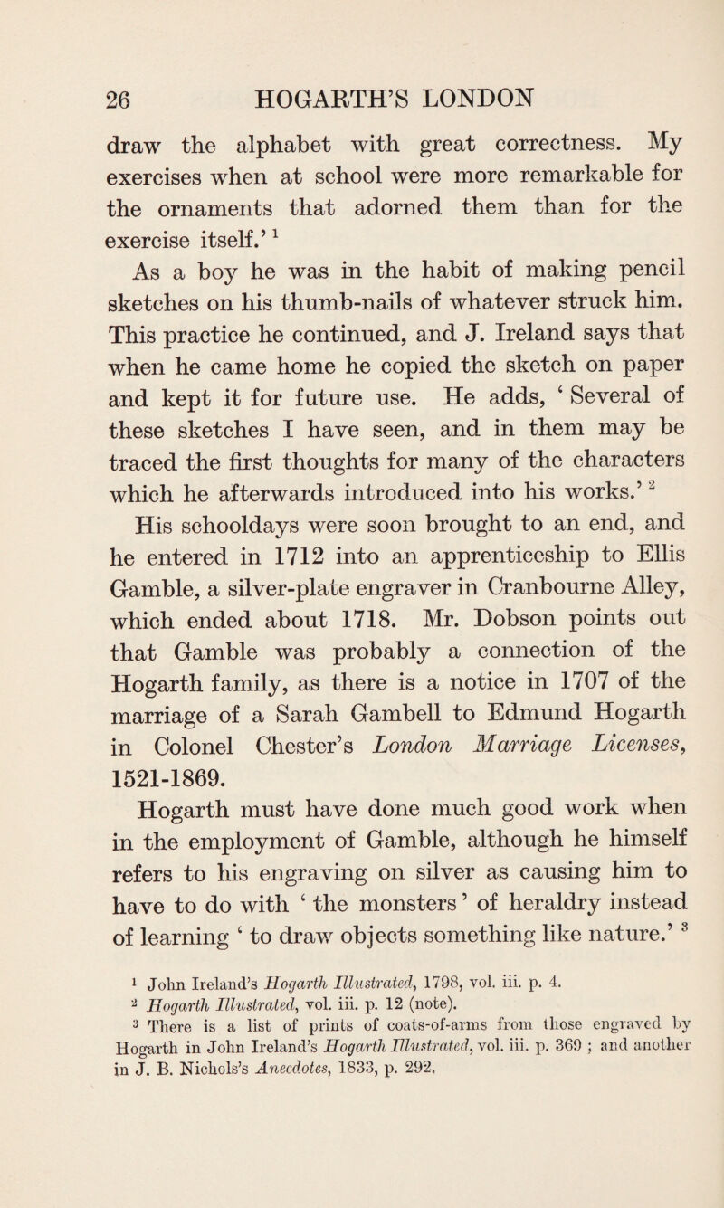 draw the alphabet with great correctness. My exercises when at school were more remarkable for the ornaments that adorned them than for the exercise itself.’1 As a boy he was in the habit of making pencil sketches on his thumb-nails of whatever struck him. This practice he continued, and J. Ireland says that when he came home he copied the sketch on paper and kept it for future use. He adds, ‘ Several of these sketches I have seen, and in them may be traced the first thoughts for many of the characters which he afterwards introduced into his works.’2 His schooldays were soon brought to an end, and he entered in 1712 into an apprenticeship to Ellis Gamble, a silver-plate engraver in Cranbourne Alley, which ended about 1718. Mr. Dobson points out that Gamble was probably a connection of the Hogarth family, as there is a notice in 1707 of the marriage of a Sarah Gambell to Edmund Hogarth in Colonel Chester’s London Marriage Licenses, 1521-1869. Hogarth must have done much good work when in the employment of Gamble, although he himself refers to his engraving on silver as causing him to have to do with ‘ the monsters ’ of heraldry instead of learning ‘ to draw objects something like nature.’ 8 1 John Ireland’s Hogarth Illustrated, 1798, vol, iii. p. 4. 2 Hogarth Illustrated, vol. iii. p. 12 (note). 3 There is a list of prints of coats-of-arms from those engraved by Hogarth in John Ireland’s Hogarth Illustrated, vol. iii. p. 369 ; and another in J. B. Nichols’s Anecdotes, 1833, p. 292.