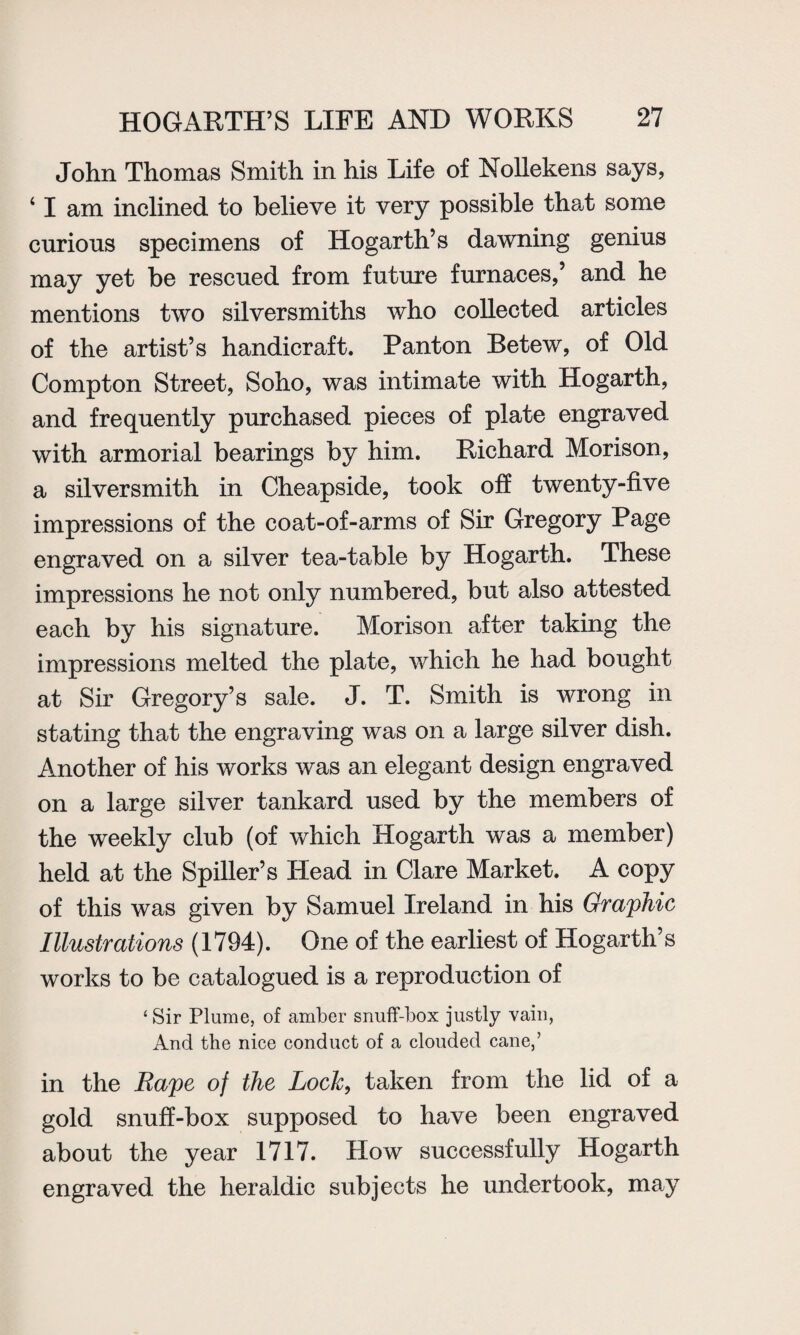 John Thomas Smith in his Life of Nollekens says, 41 am inclined to believe it very possible that some curious specimens of Hogarth’s dawning genius may yet be rescued from future furnaces,’ and he mentions two silversmiths who collected articles of the artist’s handicraft. Panton Betew, of Old Compton Street, Soho, was intimate with Hogarth, and frequently purchased pieces of plate engraved with armorial bearings by him. Richard Morison, a silversmith in Cheapside, took off twenty-five impressions of the coat-of-arms of Sir Gregory Page engraved on a silver tea-table by Hogarth. These impressions he not only numbered, but also attested each by his signature. Morison after taking the impressions melted the plate, which he had bought at Sir Gregory’s sale. J. T. Smith is wrong in stating that the engraving was on a large silver dish. Another of his works was an elegant design engraved on a large silver tankard used by the members of the weekly club (of which Hogarth was a member) held at the Spiller’s Head in Clare Market. A copy of this was given by Samuel Ireland in his Graphic Illustrations (1794). One of the earliest of Hogarth’s works to be catalogued is a reproduction of 4 Sir Plume, of amber snuff-box justly vain, And the nice conduct of a clouded cane,’ in the Rape of the Lock, taken from the lid of a gold snuff-box supposed to have been engraved about the year 1717. How successfully Hogarth engraved the heraldic subjects he undertook, may