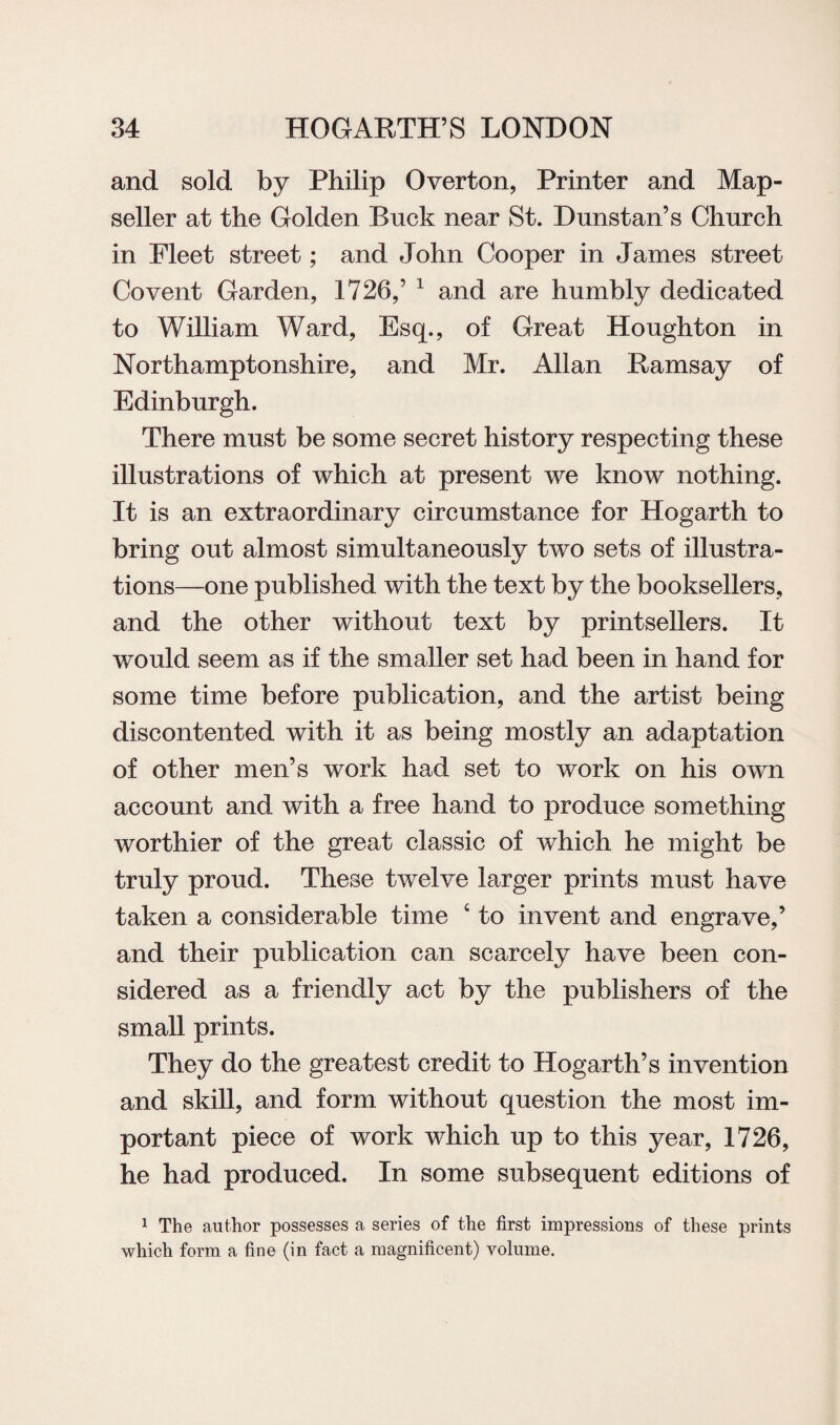 and sold by Philip Overton, Printer and Map- seller at the Golden Buck near St. Dunstan’s Church in Fleet street; and John Cooper in James street Co vent Garden, 1726,’ 1 and are humbly dedicated to William Ward, Esq., of Great Houghton in Northamptonshire, and Mr. Allan Ramsay of Edinburgh. There must be some secret history respecting these illustrations of which at present we know nothing. It is an extraordinary circumstance for Hogarth to bring out almost simultaneously two sets of illustra¬ tions—one published with the text by the booksellers, and the other without text by printsellers. It would seem as if the smaller set had been in hand for some time before publication, and the artist being discontented with it as being mostly an adaptation of other men’s work had set to work on his own account and with a free hand to produce something worthier of the great classic of which he might be truly proud. These twelve larger prints must have taken a considerable time c to invent and engrave,’ and their publication can scarcely have been con¬ sidered as a friendly act by the publishers of the small prints. They do the greatest credit to Hogarth’s invention and skill, and form without question the most im¬ portant piece of work which up to this year, 1726, he had produced. In some subsequent editions of 1 The author possesses a series of the first impressions of these prints which form a fine (in fact a magnificent) volume.