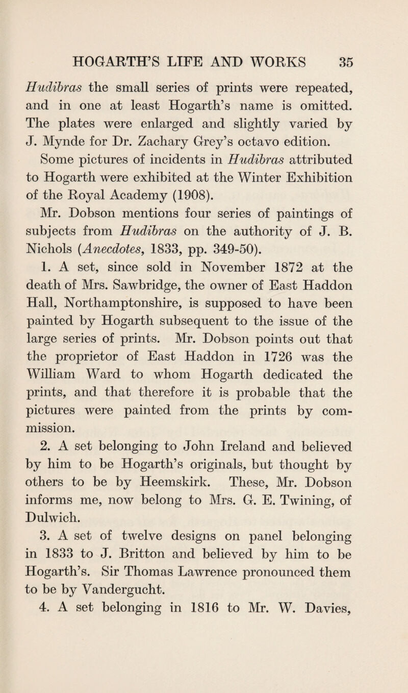 Hudibras the small series of prints were repeated, and in one at least Hogarth’s name is omitted. The plates were enlarged and slightly varied by J. Mynde for Dr. Zachary Grey’s octavo edition. Some pictures of incidents in Hudibras attributed to Hogarth were exhibited at the Winter Exhibition of the Royal Academy (1908). Mr. Dobson mentions four series of paintings of subjects from Hudibras on the authority of J. B. Nichols (Anecdotes, 1833, pp. 349-50). 1. A set, since sold in November 1872 at the death of Mrs. Sawbridge, the owner of East Haddon Hall, Northamptonshire, is supposed to have been painted by Hogarth subsequent to the issue of the large series of prints. Mr. Dobson points out that the proprietor of East Haddon in 1726 was the William Ward to whom Hogarth dedicated the prints, and that therefore it is probable that the pictures were painted from the prints by com¬ mission. 2. A set belonging to John Ireland and believed by him to be Hogarth’s originals, but thought by others to be by Heemskirk. These, Mr. Dobson informs me, now belong to Mrs. G. E. Twining, of Dulwich. 3. A set of twelve designs on panel belonging in 1833 to J. Britton and believed by him to be Hogarth’s. Sir Thomas Lawrence pronounced them to be by Vandergucht. 4. A set belonging in 1816 to Mr. W. Davies,