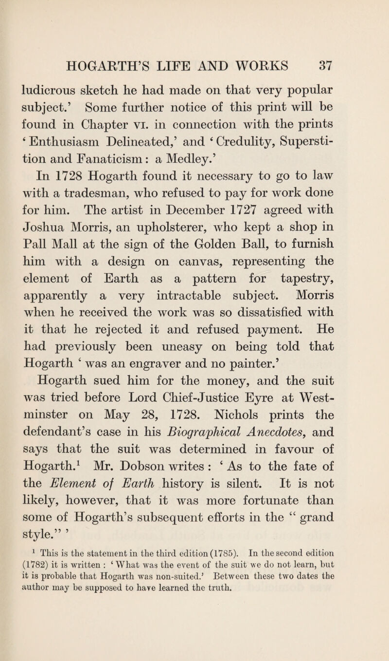 ludicrous sketch he had made on that very popular subject.’ Some further notice of this print will be found in Chapter vi. in connection with the prints 4 Enthusiasm Delineated,’ and 6 Credulity, Supersti¬ tion and Fanaticism: a Medley.’ In 1728 Hogarth found it necessary to go to law with a tradesman, who refused to pay for work done for him. The artist in December 1727 agreed with Joshua Morris, an upholsterer, who kept a shop in Pall Mall at the sign of the Golden Ball, to furnish him with a design on canvas, representing the element of Earth as a pattern for tapestry, apparently a very intractable subject. Morris when he received the work was so dissatisfied with it that he rejected it and refused payment. He had previously been uneasy on being told that Hogarth ‘ was an engraver and no painter.’ Hogarth sued him for the money, and the suit was tried before Lord Chief-Justice Eyre at West¬ minster on May 28, 1728. Nichols prints the defendant’s case in his Biographical Anecdotes, and says that the suit was determined in favour of Hogarth.1 Mr. Dobson writes : 4 As to the fate of the Element of Earth history is silent. It is not likely, however, that it was more fortunate than some of Hogarth’s subsequent efforts in the “ grand style.” ’ 1 This is the statement in the third edition (1785). In the second edition (1782) it is written : ‘ What was the event of the suit we do not learn, hut it is probable that Hogarth was non-suited.5 Between these two dates the author may be supposed to have learned the truth.