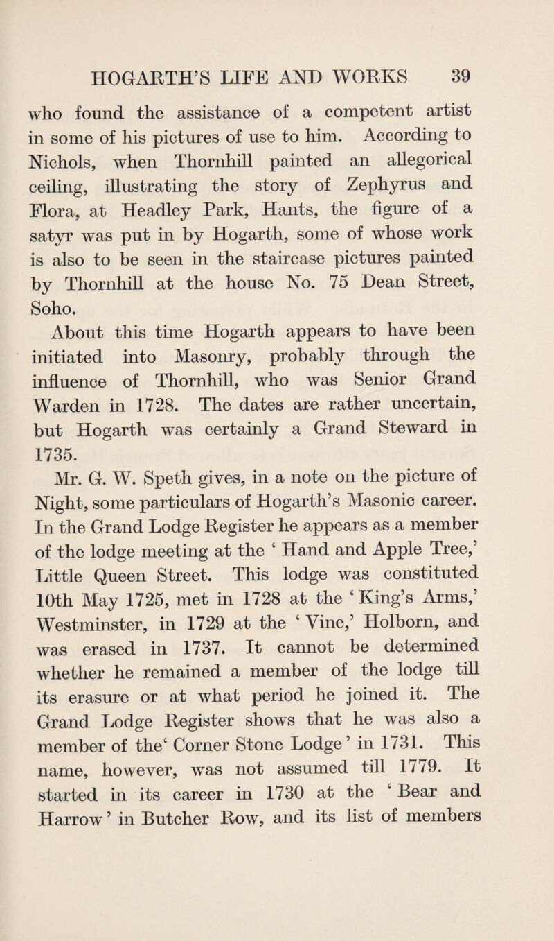 who found the assistance of a competent artist in some of his pictures of use to him. According to Nichols, when Thornhill painted an allegorical ceiling, illustrating the story of Zephyrus and Flora, at Headley Park, Hants, the figure of a satyr was put in by Hogarth, some of whose work is also to be seen in the staircase pictures painted by Thornhill at the house No. 75 Dean Street, Soho. About this time Hogarth appears to have been initiated into Masonry, probably through the influence of Thornhill, who was Senior Grand Warden in 1728. The dates are rather uncertain, but Hogarth was certainly a Grand Steward in 1735. Mr. G. W. Speth gives, in a note on the picture of Night, some particulars of Hogarth’s Masonic career. In the Grand Lodge Register he appears as a member of the lodge meeting at the 4 Hand and Apple Tree,’ Little Queen Street. This lodge was constituted 10th May 1725, met in 1728 at the ‘King’s Arms,’ Westminster, in 1729 at the 4 Vine,’ Holborn, and was erased in 1737. It cannot be determined whether he remained a member of the lodge till its erasure or at what period he joined it. The Grand Lodge Register shows that he was also a member of the4 Corner Stone Lodge’ in 1731. This name, however, was not assumed till 1779. It started in its career in 1730 at the 4 Bear and Harrow ’ in Butcher Row, and its list of members