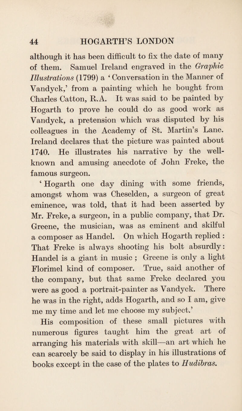 although it has been difficult to fix the date of many of them. Samuel Ireland engraved in the Graphic Illustrations (1799) a 4 Conversation in the Manner of Vandyck,’ from a painting which he bought from Charles Catton, R.A. It was said to be painted by Hogarth to prove he could do as good work as Vandyck, a pretension which was disputed by his colleagues in the Academy of St. Martin’s Lane. Ireland declares that the picture was painted about 1740. He illustrates his narrative by the well- known and amusing anecdote of John Freke, the famous surgeon. c Hogarth one day dining with some friends, amongst whom was Cheselden, a surgeon of great eminence, was told, that it had been asserted by Mr. Freke, a surgeon, in a public company, that Dr. Greene, the musician, was as eminent and skilful a composer as Handel. On which Hogarth replied : That Freke is always shooting his bolt absurdly: Handel is a giant in music ; Greene is only a light Florimel kind of composer. True, said another of the company, but that same Freke declared you were as good a portrait-painter as Vandyck. There he was in the right, adds Hogarth, and so I am, give me my time and let me choose my subject.’ His composition of these small pictures with numerous figures taught him the great art of arranging his materials with skill—an art which he can scarcely be said to display in his illustrations of books except in the case of the plates to Hudibras.