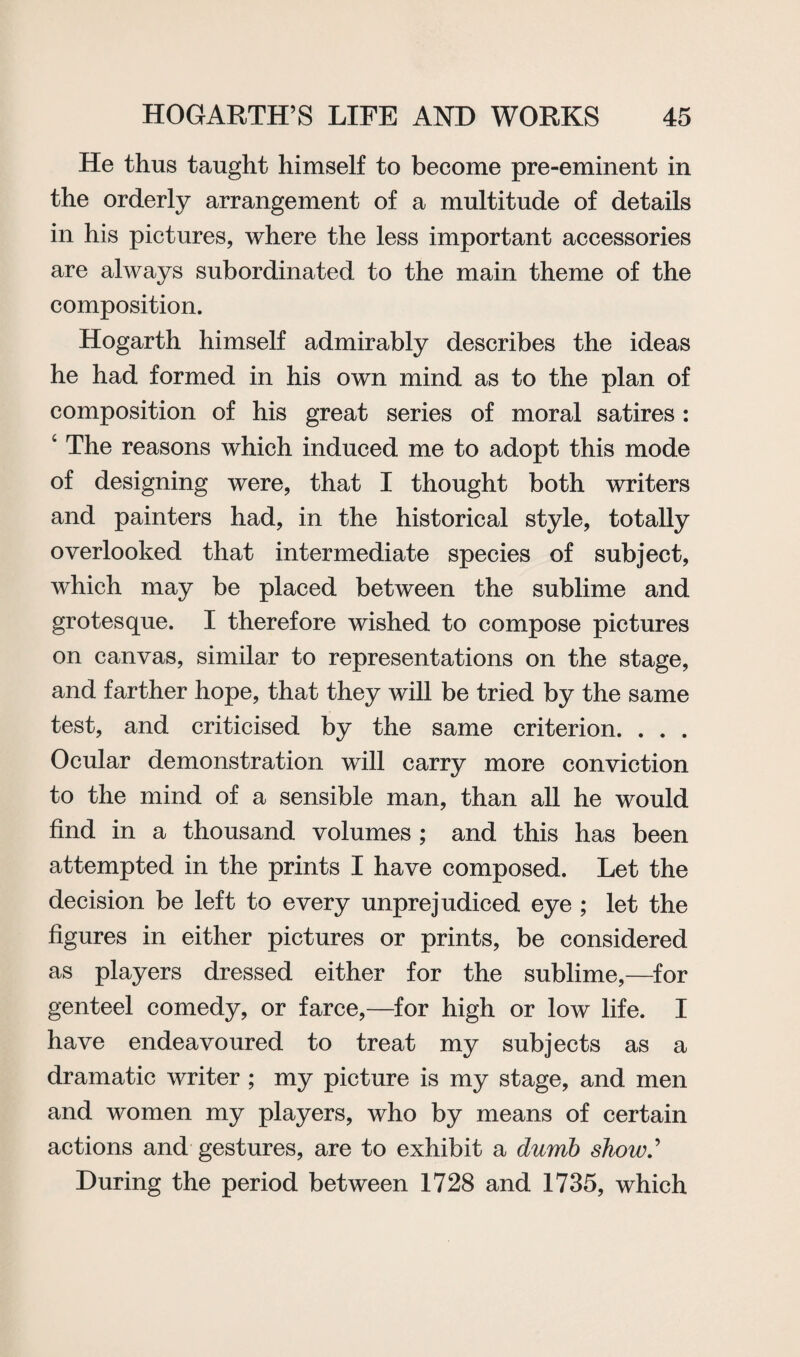 He thus taught himself to become pre-eminent in the orderly arrangement of a multitude of details in his pictures, where the less important accessories are always subordinated to the main theme of the composition. Hogarth himself admirably describes the ideas he had formed in his own mind as to the plan of composition of his great series of moral satires : ‘ The reasons which induced me to adopt this mode of designing were, that I thought both writers and painters had, in the historical style, totally overlooked that intermediate species of subject, which may be placed between the sublime and grotesque. I therefore wished to compose pictures on canvas, similar to representations on the stage, and farther hope, that they will be tried by the same test, and criticised by the same criterion. . . . Ocular demonstration will carry more conviction to the mind of a sensible man, than all he would find in a thousand volumes ; and this has been attempted in the prints I have composed. Let the decision be left to every unprejudiced eye ; let the figures in either pictures or prints, be considered as players dressed either for the sublime,—for genteel comedy, or farce,—for high or low life. I have endeavoured to treat my subjects as a dramatic writer ; my picture is my stage, and men and women my players, who by means of certain actions and gestures, are to exhibit a dumb show' During the period between 1728 and 1735, which
