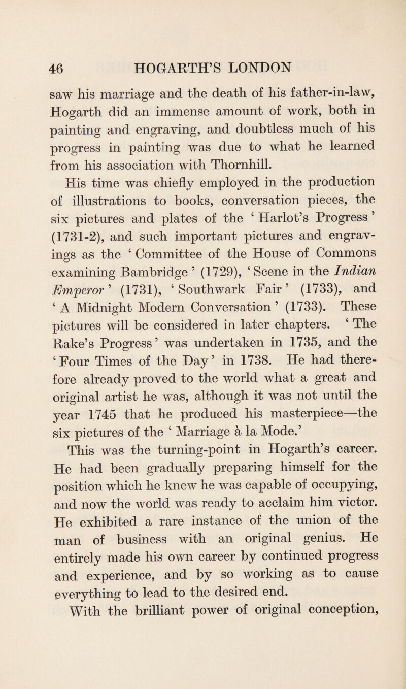 saw his marriage and the death of his father-in-law, Hogarth did an immense amount of work, both in painting and engraving, and doubtless much of his progress in painting was due to what he learned from his association with Thornhill. His time was chiefly employed in the production of illustrations to books, conversation pieces, the six pictures and plates of the 4 Harlot’s Progress ’ (1731-2), and such important pictures and engrav¬ ings as the 4 Committee of the House of Commons examining Bambridge ’ (1729), 4 Scene in the Indian Emperor’ (1731), 4 Southwark Fair’ (1733), and 4 A Midnight Modern Conversation ’ (1733). These pictures will be considered in later chapters. 4 The Rake’s Progress’ was undertaken in 1735, and the 4 Four Times of the Day’ in 1738. He had there¬ fore already proved to the world what a great and original artist he was, although it was not until the year 1745 that he produced his masterpiece—the six pictures of the 4 Marriage a la Mode.’ This was the turning-point in Hogarth’s career. He had been gradually preparing himself for the position which he knew he was capable of occupying, and now the world was ready to acclaim him victor. He exhibited a rare instance of the union of the man of business with an original genius. He entirely made his own career by continued progress and experience, and by so working as to cause everything to lead to the desired end. With the brilliant power of original conception,