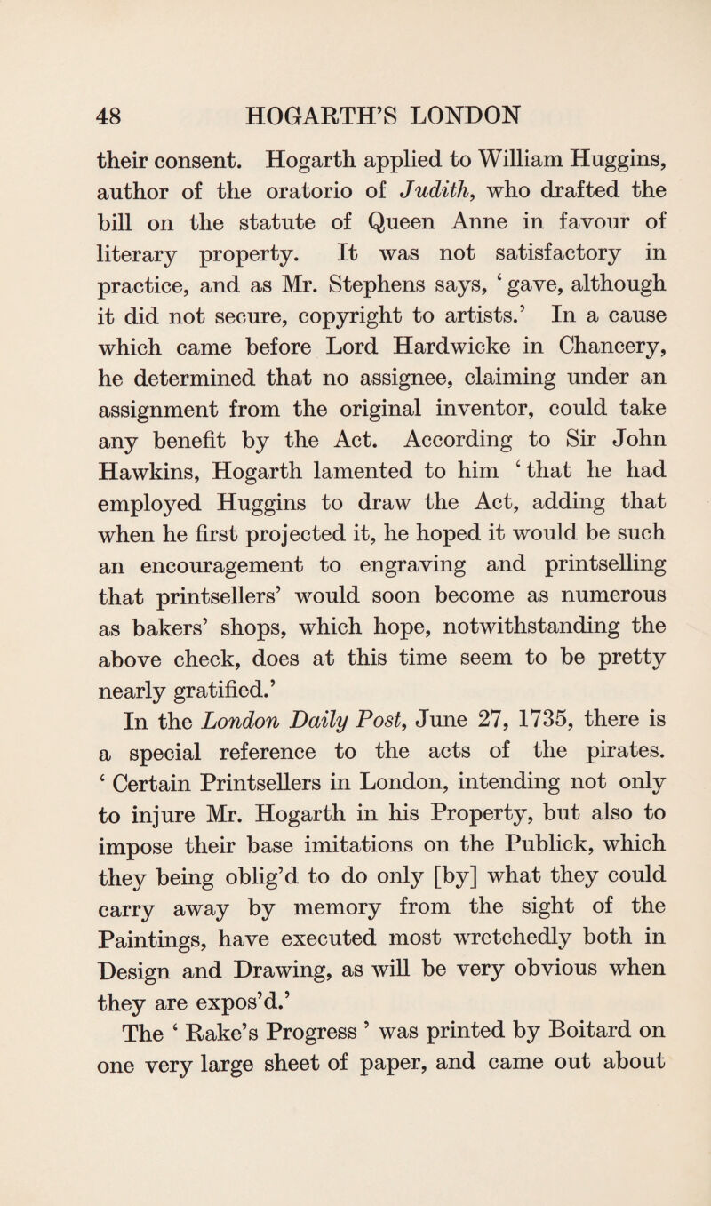 their consent. Hogarth applied to William Huggins, author of the oratorio of Judith, who drafted the bill on the statute of Queen Anne in favour of literary property. It was not satisfactory in practice, and as Mr. Stephens says, ‘ gave, although it did not secure, copyright to artists.’ In a cause which came before Lord Hardwicke in Chancery, he determined that no assignee, claiming under an assignment from the original inventor, could take any benefit by the Act. According to Sir John Hawkins, Hogarth lamented to him ‘ that he had employed Huggins to draw the Act, adding that when he first projected it, he hoped it would be such an encouragement to engraving and printselling that printsellers’ would soon become as numerous as bakers’ shops, which hope, notwithstanding the above check, does at this time seem to be pretty nearly gratified.’ In the London Daily Post, June 27, 1735, there is a special reference to the acts of the pirates. ‘ Certain Printsellers in London, intending not only to injure Mr. Hogarth in his Property, but also to impose their base imitations on the Publick, which they being oblig’d to do only [by] what they could carry away by memory from the sight of the Paintings, have executed most wretchedly both in Design and Drawing, as will be very obvious when they are expos’d.’ The 6 Rake’s Progress ’ was printed by Boitard on one very large sheet of paper, and came out about