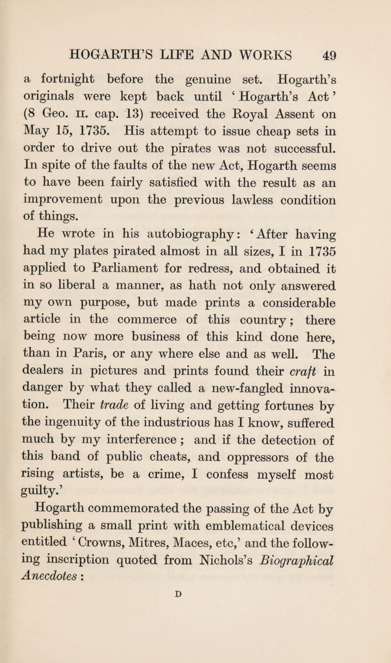 a fortnight before the genuine set. Hogarth’s originals were kept back until 6 Hogarth’s Act ’ (8 Geo. n. cap. 13) received the Royal Assent on May 15, 1735. His attempt to issue cheap sets in order to drive out the pirates was not successful. In spite of the faults of the new Act, Hogarth seems to have been fairly satisfied with the result as an improvement upon the previous lawless condition of things. He wrote in his autobiography: ‘After having had my plates pirated almost in all sizes, I in 1735 applied to Parliament for redress, and obtained it in so liberal a manner, as hath not only answered my own purpose, but made prints a considerable article in the commerce of this country; there being now more business of this kind done here, than in Paris, or any where else and as well. The dealers in pictures and prints found their craft in danger by what they called a new-fangled innova¬ tion. Their trade of living and getting fortunes by the ingenuity of the industrious has I know, suffered much by my interference ; and if the detection of this band of public cheats, and oppressors of the rising artists, be a crime, I confess myself most guilty.’ Hogarth commemorated the passing of the Act by publishing a small print with emblematical devices entitled ‘ Crowns, Mitres, Maces, etc,’ and the follow¬ ing inscription quoted from Nichols’s Biographical Anecdotes: D