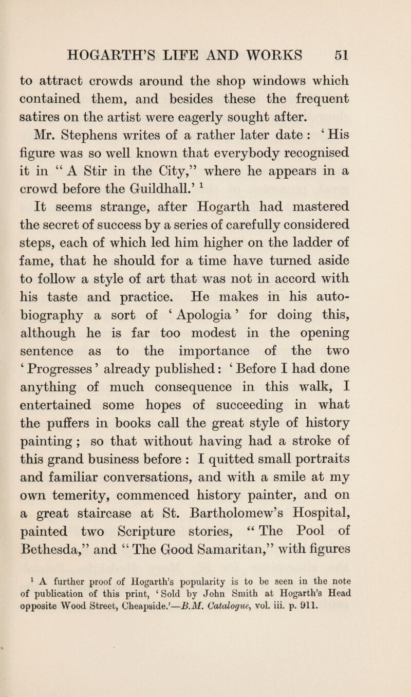 to attract crowds around the shop windows which contained them, and besides these the frequent satires on the artist were eagerly sought after. Mr. Stephens writes of a rather later date : 4 His figure was so well known that everybody recognised it in 44 A Stir in the City,” where he appears in a crowd before the Guildhall.’ 1 It seems strange, after Hogarth had mastered the secret of success by a series of carefully considered steps, each of which led him higher on the ladder of fame, that he should for a time have turned aside to follow a style of art that was not in accord with his taste and practice. He makes in his auto¬ biography a sort of 4 Apologia ’ for doing this, although he is far too modest in the opening sentence as to the importance of the two 4 Progresses ’ already published: 4 Before I had done anything of much consequence in this walk, I entertained some hopes of succeeding in what the puffers in books call the great style of history painting ; so that without having had a stroke of this grand business before : I quitted small portraits and familiar conversations, and with a smile at my own temerity, commenced history painter, and on a great staircase at St. Bartholomew’s Hospital, painted two Scripture stories, “ The Pool of Bethesda,” and 44 The Good Samaritan,” with figures 1 A further proof of Hogarth’s popularity is to be seen in the note of publication of this print, ‘Sold by John Smith at Hogarth’s Head opposite Wood Street, Cheapside.’—B.M. Catalogue, vol. iii. p. 911.