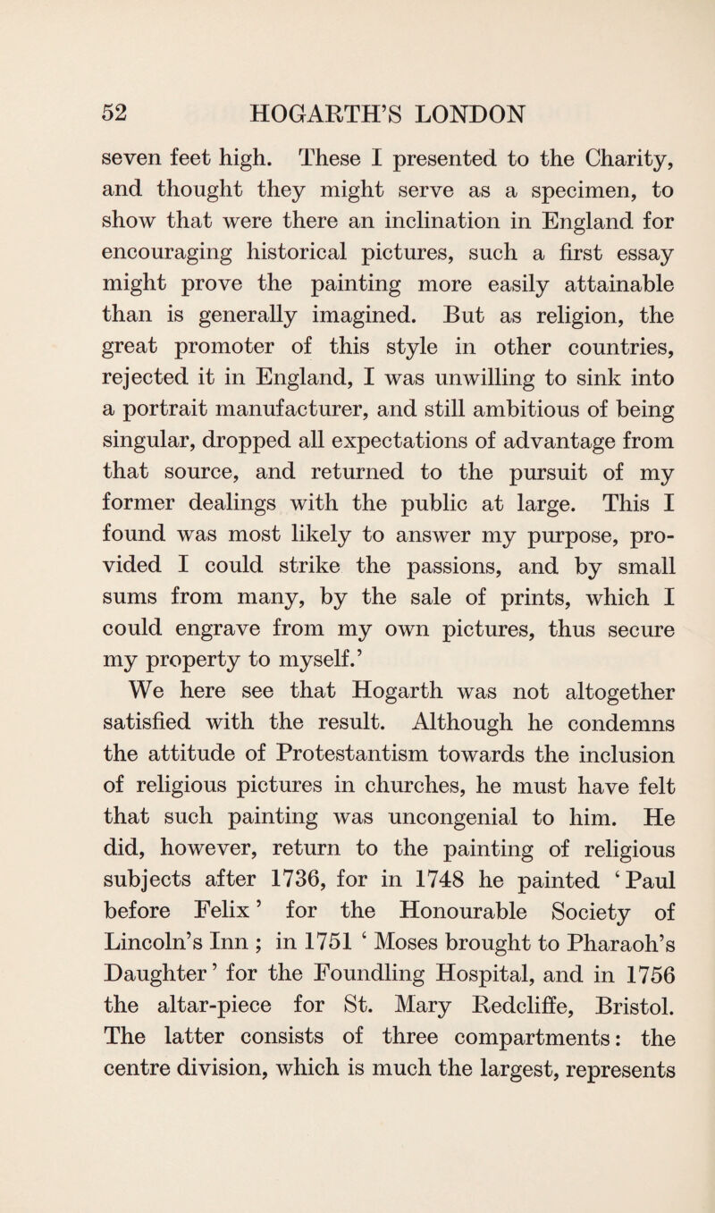seven feet high. These I presented to the Charity, and thought they might serve as a specimen, to show that were there an inclination in England for encouraging historical pictures, such a first essay might prove the painting more easily attainable than is generally imagined. But as religion, the great promoter of this style in other countries, rejected it in England, I was unwilling to sink into a portrait manufacturer, and still ambitious of being singular, dropped all expectations of advantage from that source, and returned to the pursuit of my former dealings with the public at large. This I found was most likely to answer my purpose, pro¬ vided I could strike the passions, and by small sums from many, by the sale of prints, which I could engrave from my own pictures, thus secure my property to myself.’ We here see that Hogarth was not altogether satisfied with the result. Although he condemns the attitude of Protestantism towards the inclusion of religious pictures in churches, he must have felt that such painting was uncongenial to him. He did, however, return to the painting of religious subjects after 1736, for in 1748 he painted ‘Paul before Felix ’ for the Honourable Society of Lincoln’s Inn ; in 1751 ‘ Moses brought to Pharaoh’s Daughter’ for the Foundling Hospital, and in 1756 the altar-piece for St. Mary Redcliffe, Bristol. The latter consists of three compartments: the centre division, which is much the largest, represents