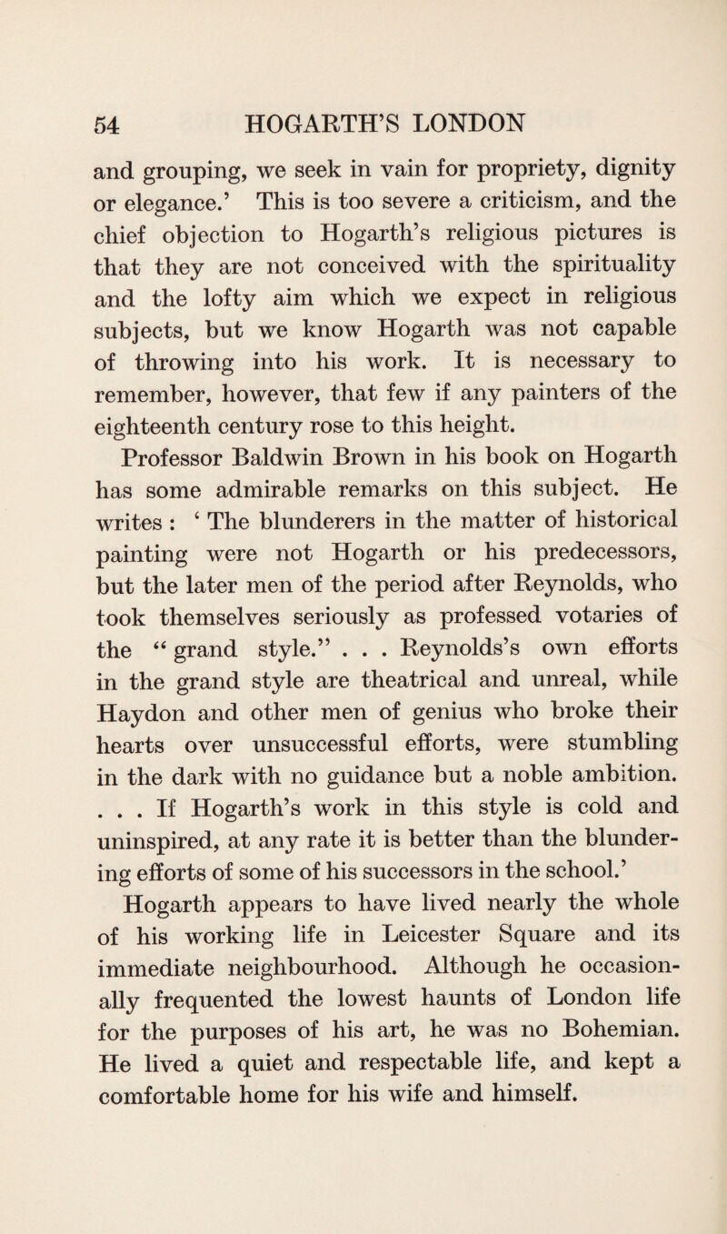 and grouping, we seek in vain for propriety, dignity or elegance.’ This is too severe a criticism, and the chief objection to Hogarth’s religious pictures is that they are not conceived with the spirituality and the lofty aim which we expect in religious subjects, but we know Hogarth was not capable of throwing into his work. It is necessary to remember, however, that few if any painters of the eighteenth century rose to this height. Professor Baldwin Brown in his book on Hogarth has some admirable remarks on this subject. He writes : ‘ The blunderers in the matter of historical painting were not Hogarth or his predecessors, but the later men of the period after Reynolds, who took themselves seriously as professed votaries of the “ grand style.” . . . Reynolds’s own efforts in the grand style are theatrical and unreal, while Haydon and other men of genius who broke their hearts over unsuccessful efforts, were stumbling in the dark with no guidance but a noble ambition. . . . If Hogarth’s work in this style is cold and uninspired, at any rate it is better than the blunder¬ ing efforts of some of his successors in the school.’ Hogarth appears to have lived nearly the whole of his working life in Leicester Square and its immediate neighbourhood. Although he occasion¬ ally frequented the lowest haunts of London life for the purposes of his art, he was no Bohemian. He lived a quiet and respectable life, and kept a comfortable home for his wife and himself.