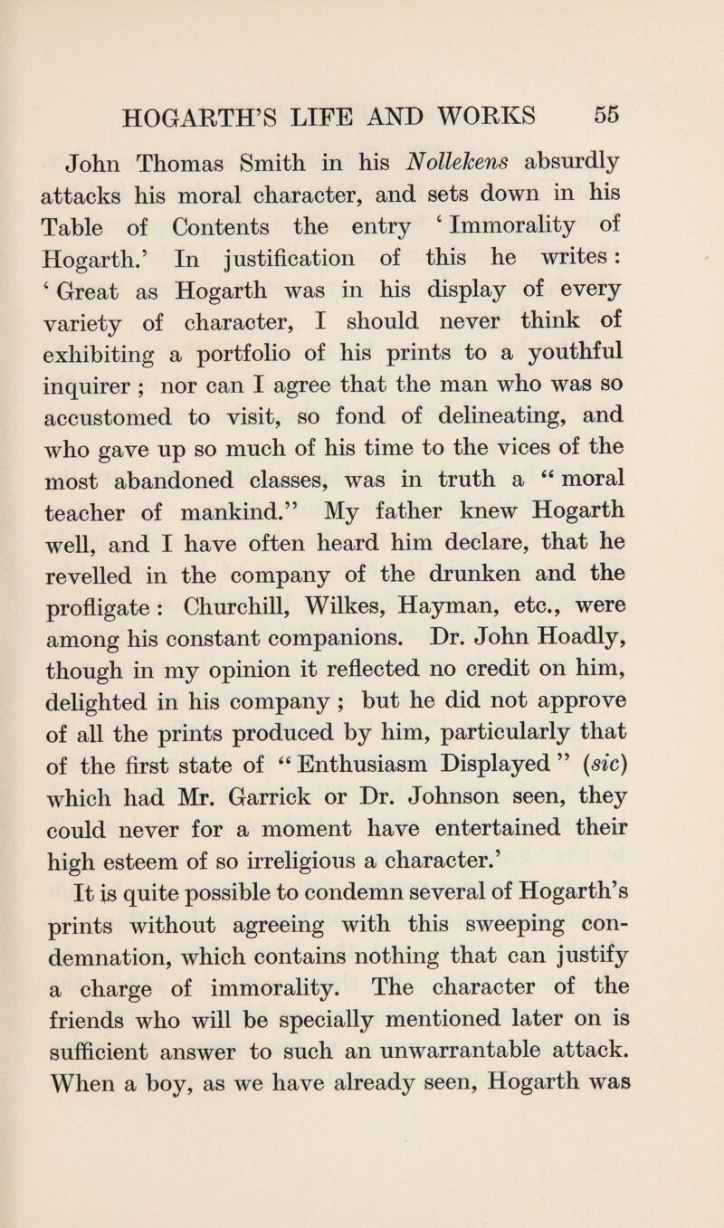 John Thomas Smith in his Nollekens absurdly attacks his moral character, and sets down in his Table of Contents the entry 4 Immorality of Hogarth.’ In justification of this he writes: 4 Great as Hogarth was in his display of every variety of character, I should never think of exhibiting a portfolio of his prints to a youthful inquirer ; nor can I agree that the man who was so accustomed to visit, so fond of delineating, and who gave up so much of his time to the vices of the most abandoned classes, was in truth a “ moral teacher of mankind.” My father knew Hogarth well, and I have often heard him declare, that he revelled in the company of the drunken and the profligate : Churchill, Wilkes, Hayman, etc., were among his constant companions. Dr. John Hoadly, though in my opinion it reflected no credit on him, delighted in his company ; but he did not approve of all the prints produced by him, particularly that of the first state of “ Enthusiasm Displayed ” (sic) which had Mr. Garrick or Dr. Johnson seen, they could never for a moment have entertained their high esteem of so irreligious a character.’ It is quite possible to condemn several of Hogarth’s prints without agreeing with this sweeping con¬ demnation, which contains nothing that can justify a charge of immorality. The character of the friends who will be specially mentioned later on is sufficient answer to such an unwarrantable attack. When a boy, as we have already seen, Hogarth was
