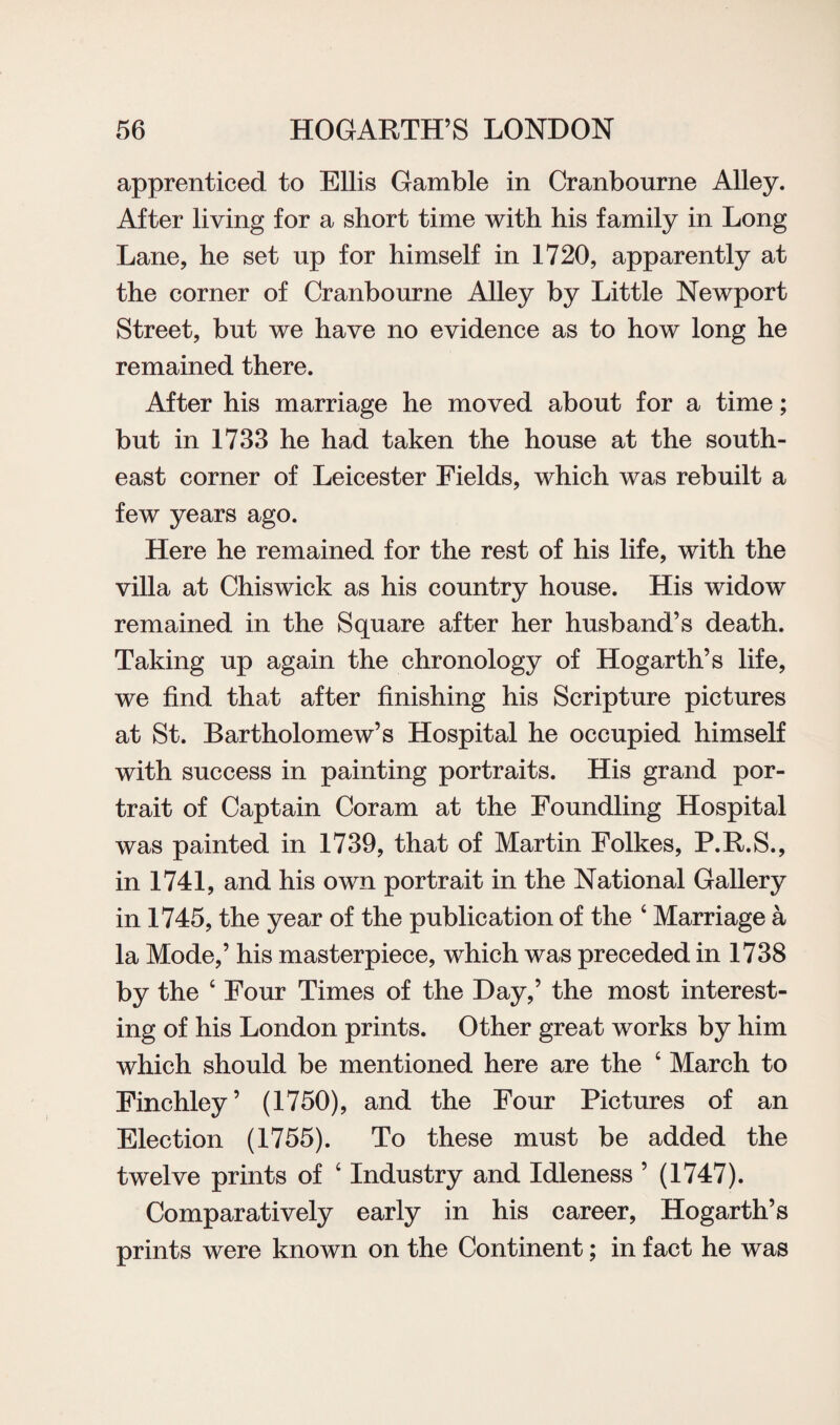 apprenticed to Ellis Gamble in Cranbourne Alley. After living for a short time with his family in Long Lane, he set up for himself in 1720, apparently at the corner of Cranbourne Alley by Little Newport Street, but we have no evidence as to how long he remained there. After his marriage he moved about for a time; but in 1733 he had taken the house at the south¬ east corner of Leicester Fields, which was rebuilt a few years ago. Here he remained for the rest of his life, with the villa at Chiswick as his country house. His widow remained in the Square after her husband’s death. Taking up again the chronology of Hogarth’s life, we find that after finishing his Scripture pictures at St. Bartholomew’s Hospital he occupied himself with success in painting portraits. His grand por¬ trait of Captain Coram at the Foundling Hospital was painted in 1739, that of Martin Folkes, P.R.S., in 1741, and his own portrait in the National Gallery in 1745, the year of the publication of the ‘ Marriage a la Mode,’ his masterpiece, which was preceded in 1738 by the ‘ Four Times of the Day,’ the most interest¬ ing of his London prints. Other great works by him which should be mentioned here are the 4 March to Finchley’ (1750), and the Four Pictures of an Election (1755). To these must be added the twelve prints of ‘ Industry and Idleness ’ (1747). Comparatively early in his career, Hogarth’s prints were known on the Continent; in fact he was