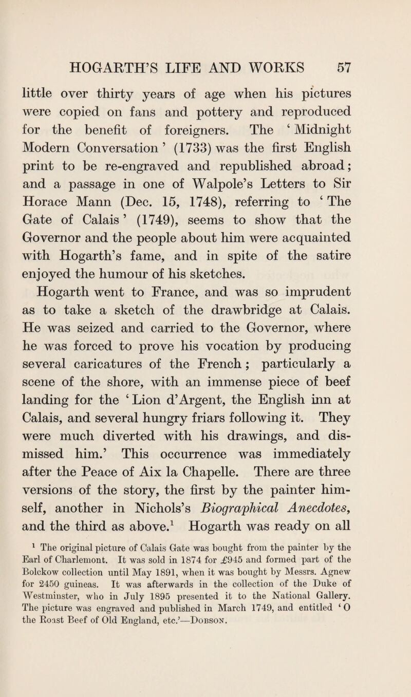 little over thirty years of age when his pictures were copied on fans and pottery and reproduced for the benefit of foreigners. The 6 Midnight Modern Conversation ’ (1733) was the first English print to be re-engraved and republished abroad; and a passage in one of Walpole’s Letters to Sir Horace Mann (Dec. 15, 1748), referring to 4 The Gate of Calais ’ (1749), seems to show that the Governor and the people about him were acquainted with Hogarth’s fame, and in spite of the satire enjoyed the humour of his sketches. Hogarth went to France, and was so imprudent as to take a sketch of the drawbridge at Calais. He was seized and carried to the Governor, where he was forced to prove his vocation by producing several caricatures of the French ; particularly a scene of the shore, with an immense piece of beef landing for the ‘Lion d’Argent, the English inn at Calais, and several hungry friars following it. They were much diverted with his drawings, and dis¬ missed him.’ This occurrence was immediately after the Peace of Aix la Chapelle. There are three versions of the story, the first by the painter him¬ self, another in Nichols’s Biographical Anecdotes, and the third as above.1 Hogarth was ready on all 1 The original picture of Calais Cate was bought from the painter by the Earl of Charlemont. It was sold in 1874 for <£945 and formed part of the Bolckow collection until May 1891, when it was bought by Messrs. Agnew for 2450 guineas. It was afterwards in the collection of the Duke of Westminster, who in July 1895 presented it to the National Gallery. The picture was engraved and published in March 1749, and entitled ‘ 0 the Roast Beef of Old England, etc.’—Dobson.