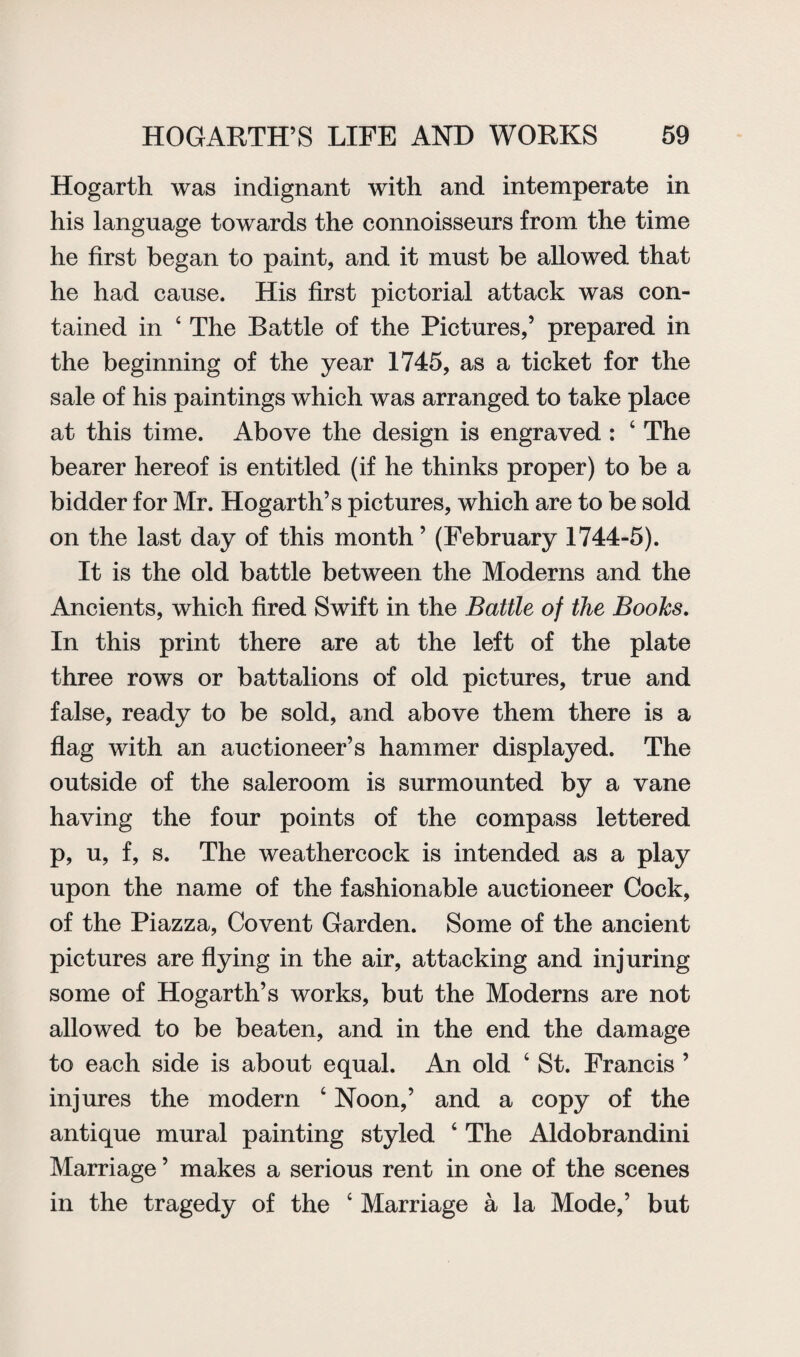 Hogarth was indignant with and intemperate in his language towards the connoisseurs from the time he first began to paint, and it must be allowed that he had cause. His first pictorial attack was con¬ tained in 4 The Battle of the Pictures,’ prepared in the beginning of the year 1745, as a ticket for the sale of his paintings which was arranged to take place at this time. Above the design is engraved : 4 The bearer hereof is entitled (if he thinks proper) to be a bidder for Mr. Hogarth’s pictures, which are to be sold on the last day of this month ’ (February 1744-5). It is the old battle between the Moderns and the Ancients, which fired Swift in the Battle of the Boohs. In this print there are at the left of the plate three rows or battalions of old pictures, true and false, ready to be sold, and above them there is a flag with an auctioneer’s hammer displayed. The outside of the saleroom is surmounted by a vane having the four points of the compass lettered p, u, f, s. The weathercock is intended as a play upon the name of the fashionable auctioneer Cock, of the Piazza, Covent Garden. Some of the ancient pictures are flying in the air, attacking and injuring some of Hogarth’s works, but the Moderns are not allowed to be beaten, and in the end the damage to each side is about equal. An old 4 St. Francis ’ injures the modern 4 Noon,’ and a copy of the antique mural painting styled 4 The Aldobrandini Marriage ’ makes a serious rent in one of the scenes in the tragedy of the 4 Marriage a la Mode,’ but
