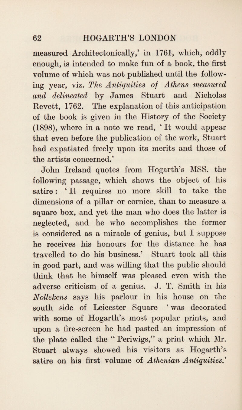 measured Architectonically,’ in 1761, which, oddly enough, is intended to make fun of a book, the first volume of which was not published until the follow¬ ing year, viz. The Antiquities of Athens measured and delineated by James Stuart and Nicholas Revett, 1762. The explanation of this anticipation of the book is given in the History of the Society (1898), where in a note we read, c It would appear that even before the publication of the work, Stuart had expatiated freely upon its merits and those of the artists concerned.’ John Ireland quotes from Hogarth’s MSS. the following passage, which shows the object of his satire: ‘ It requires no more skill to take the dimensions of a pillar or cornice, than to measure a square box, and yet the man who does the latter is neglected, and he who accomplishes the former is considered as a miracle of genius, but I suppose he receives his honours for the distance he has travelled to do his business.’ Stuart took all this in good part, and was willing that the public should think that he himself was pleased even with the adverse criticism of a genius. J. T. Smith in his Nollekens says his parlour in his house on the south side of Leicester Square ‘ was decorated with some of Hogarth’s most popular prints, and upon a fire-screen he had pasted an impression of the plate called the “ Periwigs,” a print which Mr. Stuart always showed his visitors as Hogarth’s satire on his first volume of Athenian Antiquities.’