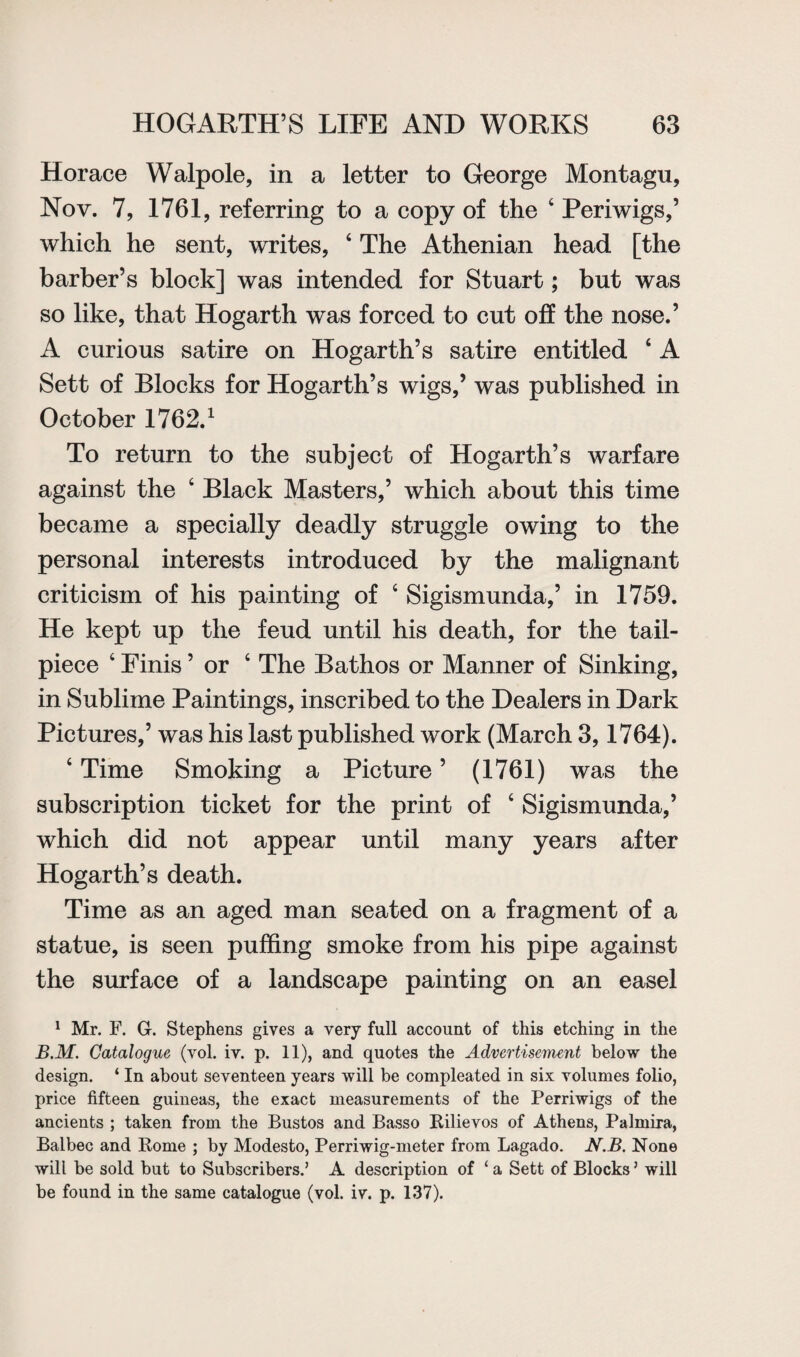 Horace Walpole, in a letter to George Montagu, Nov. 7, 1761, referring to a copy of the 4 Periwigs,’ which he sent, writes, 4 The Athenian head [the barber’s block] was intended for Stuart; but was so like, that Hogarth was forced to cut off the nose.’ A curious satire on Hogarth’s satire entitled ‘ A Sett of Blocks for Hogarth’s wigs,’ was published in October 1762.1 To return to the subject of Hogarth’s warfare against the 4 Black Masters,’ which about this time became a specially deadly struggle owing to the personal interests introduced by the malignant criticism of his painting of c Sigismunda,’ in 1759. He kept up the feud until his death, for the tail¬ piece 4 Finis ’ or 4 The Bathos or Manner of Sinking, in Sublime Paintings, inscribed to the Dealers in Dark Pictures,’ was his last published work (March 3,1764). 4 Time Smoking a Picture ’ (1761) was the subscription ticket for the print of 4 Sigismunda,’ which did not appear until many years after Hogarth’s death. Time as an aged man seated on a fragment of a statue, is seen puffing smoke from his pipe against the surface of a landscape painting on an easel 1 Mr. F. G. Stephens gives a very full account of this etching in the B.M. Catalogue (vol. iv. p. 11), and quotes the Advertisement below the design. ‘ In about seventeen years will be compleated in six volumes folio, price fifteen guineas, the exact measurements of the Perriwigs of the ancients ; taken from the Bustos and Basso Rilievos of Athens, Palmira, Balbec and Rome ; by Modesto, Perriwig-meter from Lagado. N.B. None will be sold but to Subscribers.’ A description of ‘ a Sett of Blocks ’ will be found in the same catalogue (vol. iv. p. 137).