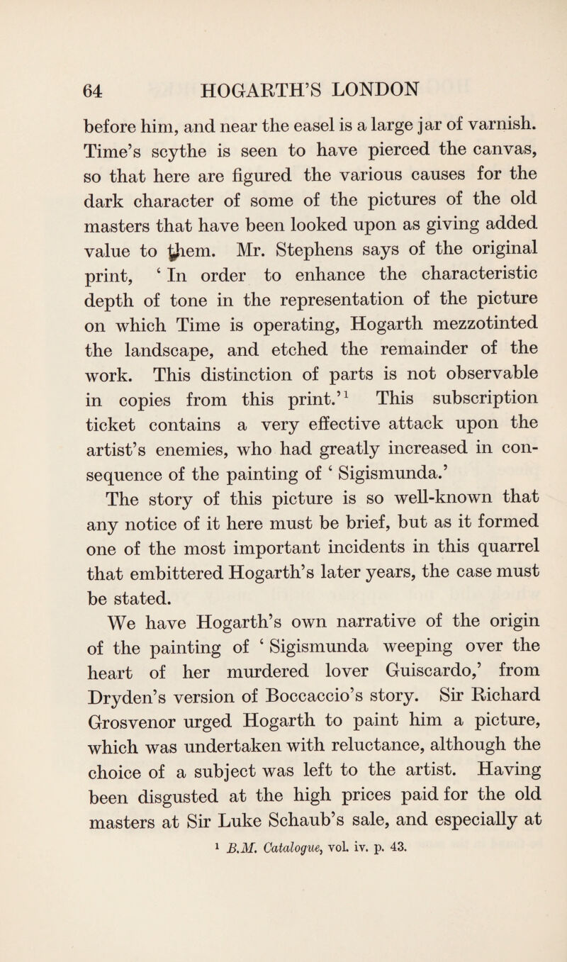 before him, and near the easel is a large jar of varnish. Time’s scythe is seen to have pierced the canvas, so that here are figured the various causes for the dark character of some of the pictures of the old masters that have been looked upon as giving added value to them. Mr. Stephens says of the original print, ‘ In order to enhance the characteristic depth of tone in the representation of the picture on which Time is operating, Hogarth mezzotinted the landscape, and etched the remainder of the work. This distinction of parts is not observable in copies from this print.’1 This subscription ticket contains a very effective attack upon the artist’s enemies, who had greatly increased in con¬ sequence of the painting of c Sigismunda.’ The story of this picture is so well-known that any notice of it here must be brief, but as it formed one of the most important incidents in this quarrel that embittered Hogarth’s later years, the case must be stated. We have Hogarth’s own narrative of the origin of the painting of ‘ Sigismunda weeping over the heart of her murdered lover Guiscardo,’ from Dryden’s version of Boccaccio’s story. Sir Richard Grosvenor urged Hogarth to paint him a picture, which was undertaken with reluctance, although the choice of a subject was left to the artist. Having been disgusted at the high prices paid for the old masters at Sir Luke Schaub’s sale, and especially at 1 B.M. Catalogue, voL iv. p. 43.
