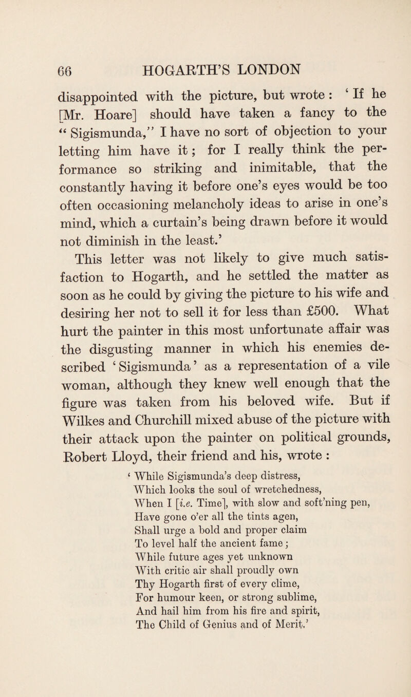 disappointed with the picture, but wrote : 4 If he [Mr. Hoare] should have taken a fancy to the “ Sigismunda,” I have no sort of objection to your letting him have it; for I really think the per¬ formance so striking and inimitable, that the constantly having it before one’s eyes would be too often occasioning melancholy ideas to arise in one’s mind, which a curtain’s being drawn before it would not diminish in the least.’ This letter was not likely to give much satis¬ faction to Hogarth, and he settled the matter as soon as he could by giving the picture to his wife and desiring her not to sell it for less than £500. What hurt the painter in this most unfortunate affair was the disgusting manner in which his enemies de¬ scribed 4 Sigismunda ’ as a representation of a vile woman, although they knew well enough that the figure was taken from his beloved wife. But if Wilkes and Churchill mixed abuse of the picture with their attack upon the painter on political grounds, Robert Lloyd, their friend and his, wrote : ‘ While Sigismunda’s deep distress, Which looks the soul of wretchedness, When I [i.e. Time], with slow and soft’ning pen, Have gone o’er all the tints agen, Shall urge a bold and proper claim To level half the ancient fame; While future ages yet unknown With critic air shall proudly own Thy Hogarth first of every clime, For humour keen, or strong sublime, And hail him from his fire and spirit, The Child of Genius and of Merit’