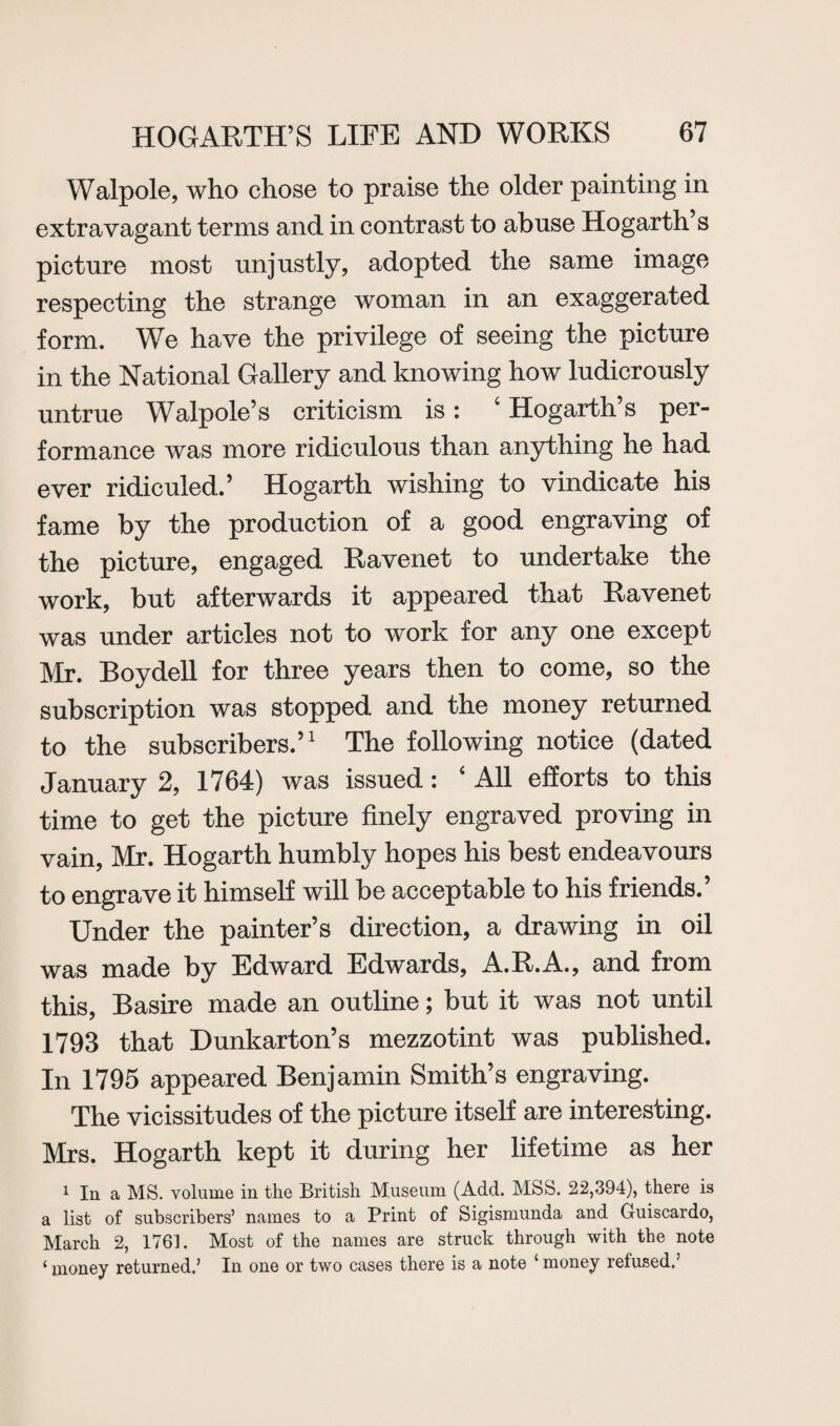 Walpole, who chose to praise the older painting in extravagant terms and in contrast to abuse Hogarth s picture most unjustly, adopted the same image respecting the strange woman in an exaggerated form. We have the privilege of seeing the picture in the National Gallery and knowing how ludicrously untrue Walpole’s criticism is: 4 Hogarth’s per¬ formance was more ridiculous than anything he had ever ridiculed.’ Hogarth wishing to vindicate his fame by the production of a good engraving of the picture, engaged Ravenet to undertake the work, but afterwards it appeared that Ravenet was under articles not to work for any one except Mr. Boydell for three years then to come, so the subscription was stopped and the money returned to the subscribers.’1 The following notice (dated January 2, 1764) was issued: 4 All efforts to this time to get the picture finely engraved proving in vain, Mr. Hogarth humbly hopes his best endeavours to engrave it himself will be acceptable to his friends.’ Under the painter’s direction, a drawing in oil was made by Edward Edwards, A.R.A., and from this, Basire made an outline; but it was not until 1793 that Dunkarton’s mezzotint was published. In 1795 appeared Benjamin Smith’s engraving. The vicissitudes of the picture itself are interesting. Mrs. Hogarth kept it during her lifetime as her 1 In a MS. volume in the British Museum (Add. MSS. 22,394), there is a list of subscribers’ names to a Print of Sigismunda and Guiscardo, March 2, 1761. Most of the names are struck through with the note ‘money returned.’ In one or two cases there is a note ‘money refused.’
