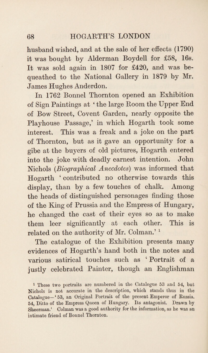 husband wished, and at the sale of her effects (1790) it was bought by Alderman Boy dell for £58, 16s. It was sold again in 1807 for £420, and was be¬ queathed to the National Gallery in 1879 by Mr. James Hughes Anderdon. In 1762 Bonnel Thornton opened an Exhibition of Sign Paintings al 4 the large Room the Upper End of Bow Street, Covent Garden, nearly opposite the Playhouse Passage,’ in which Hogarth took some interest. This was a freak and a joke on the part of Thornton, but as it gave an opportunity for a gibe at the buyers of old pictures, Hogarth entered into the joke with deadly earnest intention. John Nichols (Biographical Anecdotes) was informed that Hogarth ‘ contributed no otherwise towards this display, than by a few touches of chalk. Among the heads of distinguished personages finding those of the King of Prussia and the Empress of Hungary, he changed the cast of their eyes so as to make them leer significantly at each other. This is related on the authority of Mr. Colman.’ 1 The catalogue of the Exhibition presents many evidences of Hogarth’s hand both in the notes and various satirical touches such as 4 Portrait of a justly celebrated Painter, though an Englishman 1 These two portraits are numbered in the Catalogue 53 and 54, but Nichols is not accurate in the description, which stands thus in the Catalogue—‘ 53, an Original Portrait of the present Emperor of Russia. 54, Ditto of the Empress Queen of Hungary. Its antagonist. Drawn by Sheerman.’ Colman was a good authority for the information, as he was an intimate friend of Bonnel Thornton.