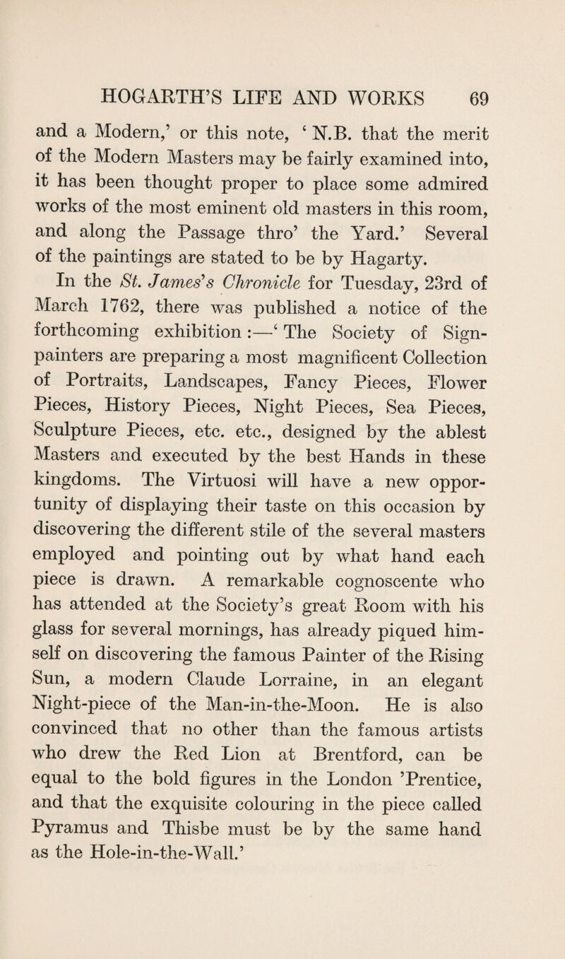 and a Modern,’ or this note, ‘N.B. that the merit of the Modern Masters may be fairly examined into, it has been thought proper to place some admired works of the most eminent old masters in this room, and along the Passage thro’ the Yard.’ Several of the paintings are stated to be by Hagarty. In the St. James's Chronicle for Tuesday, 23rd of March 1762, there was published a notice of the forthcoming exhibition:—c The Society of Sign- painters are preparing a most magnificent Collection of Portraits, Landscapes, Fancy Pieces, Flower Pieces, History Pieces, Night Pieces, Sea Pieces, Sculpture Pieces, etc. etc., designed by the ablest Masters and executed by the best Hands in these kingdoms. The Virtuosi will have a new oppor¬ tunity of displaying their taste on this occasion by discovering the different stile of the several masters employed and pointing out by what hand each piece is drawn. A remarkable cognoscente who has attended at the Society’s great Room with his glass for several mornings, has already piqued him¬ self on discovering the famous Painter of the Rising Sun, a modern Claude Lorraine, in an elegant Night-piece of the Man-in-the-Moon. He is also convinced that no other than the famous artists who drew the Red Lion at Brentford, can be equal to the bold figures in the London ’Prentice, and that the exquisite colouring in the piece called Pyramus and Thisbe must be by the same hand as the Hole-in-the-Wall. ’