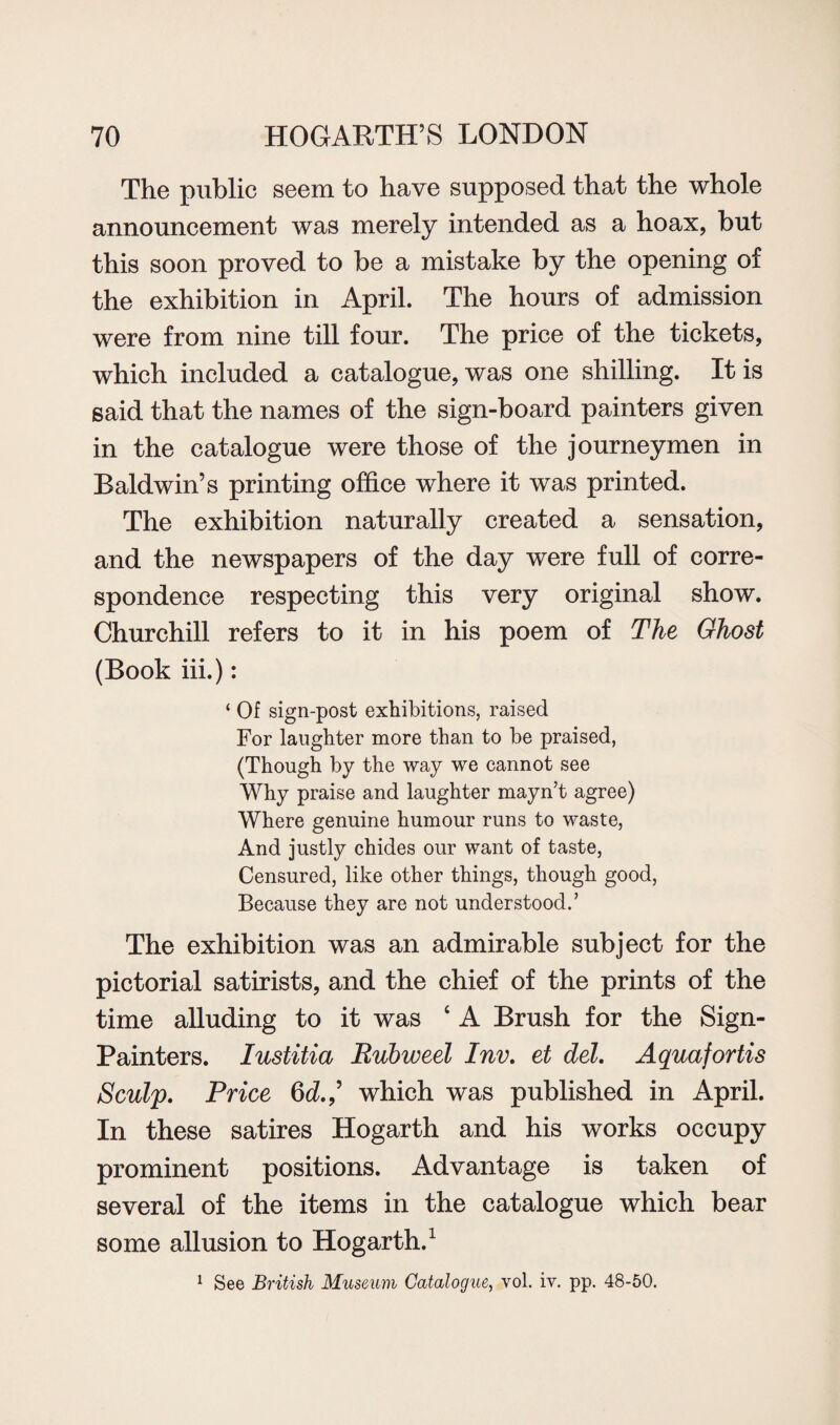 The public seem to have supposed that the whole announcement was merely intended as a hoax, but this soon proved to be a mistake by the opening of the exhibition in April. The hours of admission were from nine till four. The price of the tickets, which included a catalogue, was one shilling. It is said that the names of the sign-board painters given in the catalogue were those of the journeymen in Baldwin’s printing office where it was printed. The exhibition naturally created a sensation, and the newspapers of the day were full of corre¬ spondence respecting this very original show. Churchill refers to it in his poem of The Ghost (Book iii.): ‘ Of sign-post exhibitions, raised For laughter more than to be praised, (Though by the way we cannot see Why praise and laughter mayn’t agree) Where genuine humour runs to waste, And justly chides our want of taste, Censured, like other things, though good, Because they are not understood.’ The exhibition was an admirable subject for the pictorial satirists, and the chief of the prints of the time alluding to it was ‘ A Brush for the Sign- Painters. Iustitia Rubweel Inv. et del. Aquafortis Sculp. Price 6^.,’ which was published in April. In these satires Hogarth and his works occupy prominent positions. Advantage is taken of several of the items in the catalogue which bear some allusion to Hogarth.1 1 See British Museum Catalogue, vol. iv. pp. 48-50.