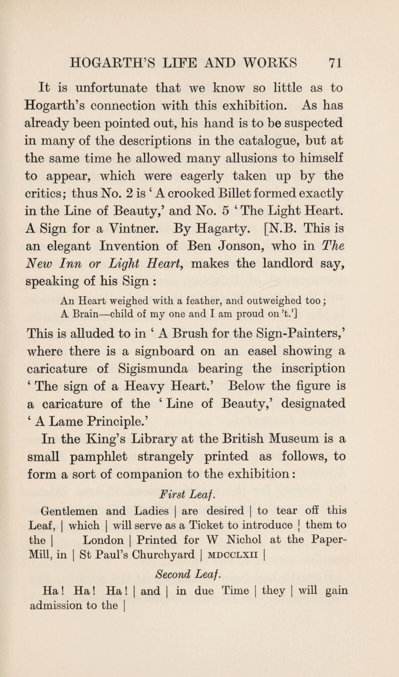 It is unfortunate that we know so little as to Hogarth’s connection with this exhibition. As has already been pointed out, his hand is to be suspected in many of the descriptions in the catalogue, but at the same time he allowed many allusions to himself to appear, which were eagerly taken up by the critics; thus No. 2 is c A crooked Billet formed exactly in the Line of Beauty,5 and No. 5 4 The Light Heart. A Sign for a Vintner. By Hagarty. [N.B. This is an elegant Invention of Ben Jonson, who in The New Inn or Light Heart, makes the landlord say, speaking of his Sign : An Heart weighed with a feather, and outweighed too; A Brain—child of my one and I am proud on ;t.5] This is alluded to in 4 A Brush for the Sign-Painters,’ where there is a signboard on an easel showing a caricature of Sigismunda bearing the inscription ‘ The sign of a Heavy Heart.5 Below the figure is a caricature of the 4 Line of Beauty,5 designated 4 A Lame Principle.’ In the King’s Library at the British Museum is a small pamphlet strangely printed as follows, to form a sort of companion to the exhibition: First Leaf. Gentlemen and Ladies | are desired | to tear off this Leaf, | which | will serve as a Ticket to introduce | them to the | London | Printed for W Nichol at the Paper- Mill, in | St Paul’s Churchyard | mdcclxii | Second Leaf. Ha! Ha! Ha! | and | in due Time | they | will gain admission to the I