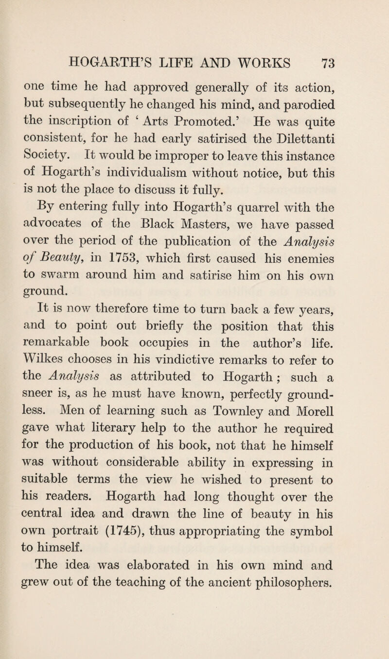 one time he had approved generally of its action, but subsequently he changed his mind, and parodied the inscription of 4 Arts Promoted.’ He was quite consistent, for he had early satirised the Dilettanti Society. It would be improper to leave this instance of Hogarth’s individualism without notice, but this is not the place to discuss it fully. By entering fully into Hogarth’s quarrel with the advocates of the Black Masters, we have passed over the period of the publication of the Analysis of Beauty, in 1753, which first caused his enemies to swarm around him and satirise him on his own ground. It is now therefore time to turn back a few years, and to point out briefly the position that this remarkable book occupies in the author’s life. Wilkes chooses in his vindictive remarks to refer to the Analysis as attributed to Hogarth; such a sneer is, as he must have known, perfectly ground¬ less. Men of learning such as Townley and Morell gave what literary help to the author he required for the production of his book, not that he himself was without considerable ability in expressing in suitable terms the view he wished to present to his readers. Hogarth had long thought over the central idea and drawn the line of beauty in his own portrait (1745), thus appropriating the symbol to himself. The idea was elaborated in his own mind and grew out of the teaching of the ancient philosophers.