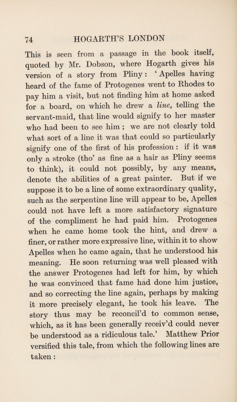 This is seen from a passage in the book itself, quoted by Mr. Dobson, where Hogarth gives his version of a story from Pliny: ‘Apelles having heard of the fame of Protogenes went to Rhodes to pay him a visit, but not finding him at home asked for a board, on which he drew a line, telling the servant-maid, that line would signify to her master who had been to see him ; we are not clearly told what sort of a line it was that could so particularly signify one of the first of his profession : if it was only a stroke (tho’ as fine as a hair as Pliny seems to think), it could not possibly, by any means, denote the abilities of a great painter. But if we suppose it to be a line of some extraordinary quality, such as the serpentine line will appear to be, Apelles could not have left a more satisfactory signature of the compliment he had paid him. Protogenes when he came home took the hint, and drew a finer, or rather more expressive line, within it to show Apelles when he came again, that he understood his meaning. He soon returning was well pleased with the answer Protogenes had left for him, by which he was convinced that fame had done him justice, and so correcting the line again, perhaps by making it more precisely elegant, he took his leave. The story thus may be reconcil’d to common sense, which, as it has been generally receiv’d could never be understood as a ridiculous tale.’ Matthew Prior versified this tale, from which the following lines are taken: