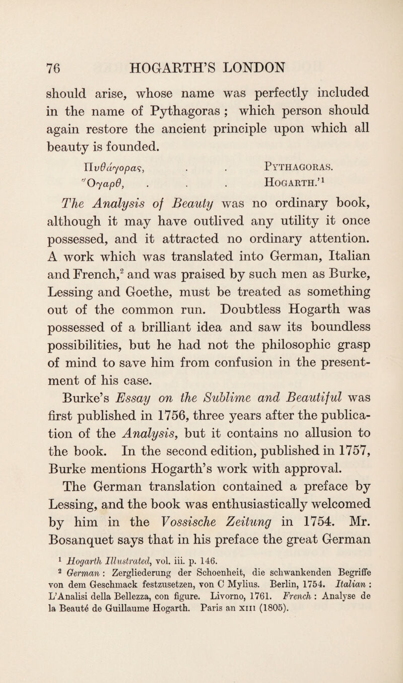 should arise, whose name was perfectly included in the name of Pythagoras ; which person should again restore the ancient principle upon which all beauty is founded. Uvddyopas, . . Pythagoras. f/0 yapO, . . . Hogarth/1 The Analysis of Beauty was no ordinary book, although it may have outlived any utility it once possessed, and it attracted no ordinary attention. A work which was translated into German, Italian and French,2 and was praised by such men as Burke, Lessing and Goethe, must be treated as something out of the common run. Doubtless Hogarth was possessed of a brilliant idea and saw its boundless possibilities, but he had not the philosophic grasp of mind to save him from confusion in the present¬ ment of his case. Burke’s Essay on the Sublime and Beautiful was first published in 1756, three years after the publica¬ tion of the Analysis, but it contains no allusion to the book. In the second edition, published in 1757, Burke mentions Hogarth’s work with approval. The German translation contained a preface by Lessing, and the book was enthusiastically welcomed by him in the Vossische Zeiiung in 1754. Mr. Bosanquet says that in his preface the great German 1 Hogarth Illustrated, vol. iii. p. 146. 2 German : Zergliederung der Schoenheit, die schwankenden BegrifFe von dem Geschmack festzusetzen, von C Mylius. Berlin, 1754. Italian : L’Analisi della Bellezza, con figure. Livorno, 1761. French : Analyse de la Beaut4 de Guillaume Hogarth. Paris an xm (1805).